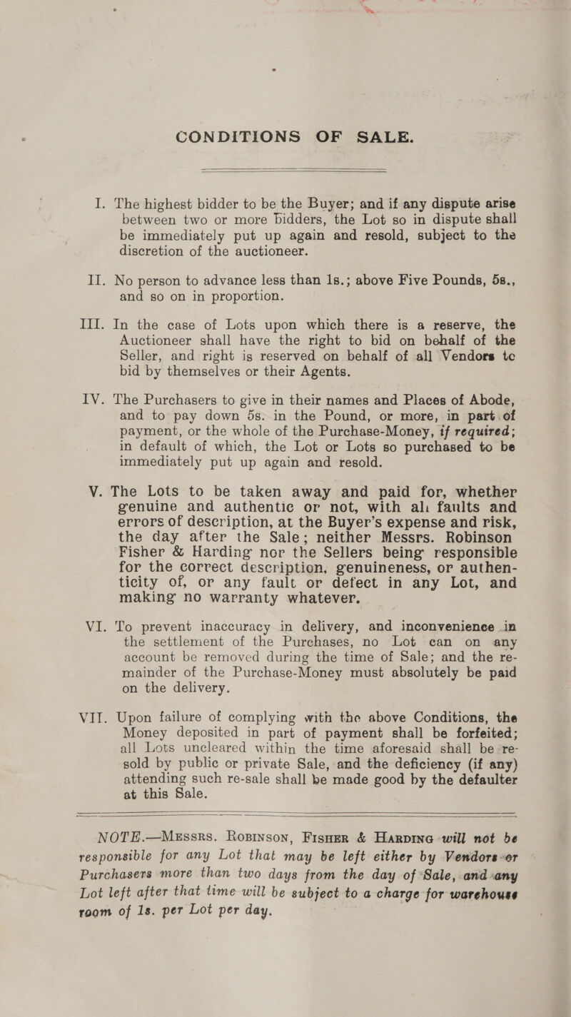 CONDITIONS OF SALE.   I. The highest bidder to be the Buyer; and if any dispute arise between two or more bidders, the Lot so in dispute shall be immediately put up again and resold, subject to the discretion of the auctioneer. II. No person to advance less than 1s.; above Five Pounds, 5s., and so on in proportion. III. In the case of Lots upon which there is a reserve, the Auctioneer shall have the right to bid on behalf of the Seller, and right ig reserved on behalf of all Vendors tc bid by themselves or their Agents. IV. The Purchasers to give in their names and Places of Abode, and to pay down ds. in the Pound, or more, in part.of payment, or the whole of the Purchase-Money, if required; in default of which, the Lot or Lots so purchased to be immediately put up again and resold. V. The Lots to be taken away and paid for, whether genuine and authentic or not, with ali faults and errors of description, at the Buyer’s expense and risk, the day after the Sale; neither Messrs. Robinson Fisher &amp; Harding nor the Sellers being’ responsible for the correct description, genuineness, or authen- ticity of, or any fault or defect in any Lot, and making no warranty whatever. VI. To prevent inaccuracy in delivery, and inconvenience in the settlement of the Purchases, no Lot can on any account be removed during the time of Sale; and the re- mainder of the Purchase-Money must absolutely be paid on the delivery. VII. Upon failure of complying with the above Conditions, the Money deposited in part of payment shall be forfeited; all Lots uncleared within the time aforesaid shall be re- sold by public or private Sale, and the deficiency (if any) attending such re-sale shall be made good by the defaulter at this Sale.   NOTE.—MeEssrs. Rosinson, Fisuer &amp; Harpina will not de responsible for any Lot that may be left either by Vendors-or Purchasers more than two days from the day of *Sale, and cany Lot left after that time will be subject to a charge for warehouse room of 1s. per Lot per day. Ja,
