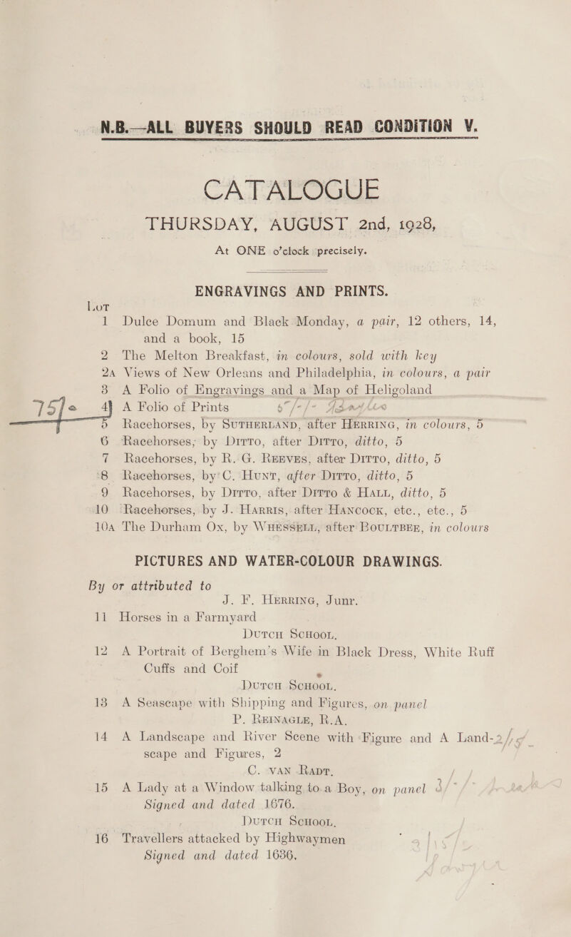  Lot 1 2  ENGRAVINGS AND PRINTS.  Dulee Domum and Black.Monday, a pair, 12 others, 14, ~ anda book, 15 The Melton Breakfast, in colours, sold with key 10 A Folo of Engravings led a i of (ECU A Folio of Prints 6” / eA Racehorses, by SUTHERDAND, “ater NS. in colours, 9 Racehorses; by Ditto, after Ditto, ditto, 5 Racehorses, by R. G. Reeves, after Dirro, ditto, 5 Racehorses, by’C. Hunt, after Dirro, ditto, 5 Racehorses, by Drrro, after Dirro &amp; Haut, ditto, 5 Racehorses, by J. Harris, after Hancock, etc., ete., 5 PICTURES AND WATER-COLOUR DRAWINGS. a 12 13 15 J. F, HeErRinG, Junr. Horses in a Farmyard DutcH ScHoo.. A Portrait of Berghem’s Wife in Black Dress, White Ruff Cuffs and Coif r DurcH ScHooL, A Seascape with Shipping and Figures, on panel P. RENAGLE, R.A. scape and Figures, 2 C. -VAN .Rapr. / A Lady at a Window talking to.a ‘Boy, on panel 3 Signed and dated 1676. | Durcn ScHoou, Trav ee attacked by Highwaymen Signed and dated 1686,