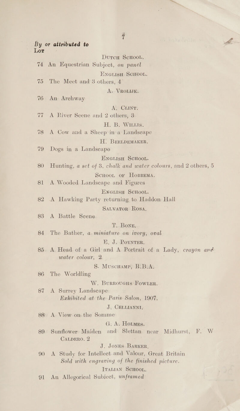 at a By or attributed to Lot DutcH ScHOOL. 74 An Equestrian Subject, on panel iNGLISH: SCHOOL. 75 The Meet ands others, 4 A. VROLIUK. 76. An- Archway At) CHIN? 77 A River Scene and 2 others; 3 H. Be Wrens. 78 A Cow and a Sheep in a Landseape H. BrEELDEMAKER. 79 Dogs in a Landscape ENGLISH SCHOOL. 80 Hunting, a sct of 3, chalk and water colours, and 2 others, 5 ScHooLt oF HoBBEMa. 81 A Wooded Landscape and Figures ENGLISH SCHOOL. 82 .A Hawking Party returning to Haddon Hall SALVATOR Rosa. 83 A Battle Scene T... Bone. 84 The Bather, a miniature on iwory, oval E. J. Roynter. 85. A. Head. of a Girl and A Portrait of a Lady, crayon and water colour, 2 S. Muscuamp, R:B.A. 86 The Worldling W. Burroucus -Fow ter. 87 A Surrey Landscape Exhibited at the Paris. Salon, 1907. J. CELIAANNI, 88. A View on.the Somme G. A. Hotmss. 89 Sunflower Maiden and Slettan near Midhurst, F. W CALDERO. 2 J. Jones Barker, 90 A Study for Intellect and Valour, Great Britain Sold with engraving of the finished picture. TTALIAN SCHOOL. 91 An Allegorical Subject, unframed