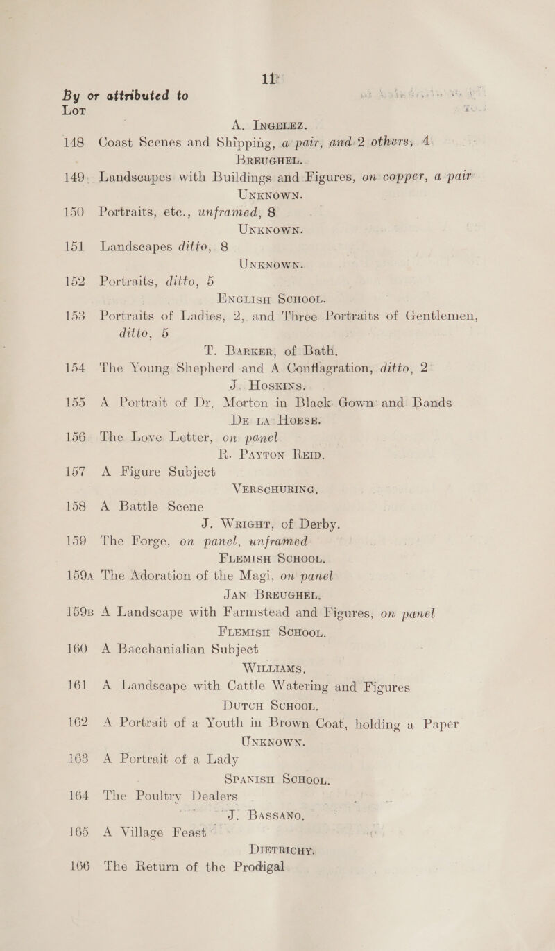Lt Lot 148 A. INGELEZ. Coast Scenes and Shipping, a pair, and 2 others, 4 BREUGHEL. _ Landscapes with Buildings and Figures, on copper, a pair UNKNOWN. Portraits, ete., unframed, 8 UNKNOWN. Landscapes ditto, 8 UNKNOWN. Portraits, ditto, 5 | ENGLISH SCHOOL. Portraits of Ladies, 2,. and Three Portraits of Gentlemen, ditto, 5 3 T. Barker, of Bath. The Young Shepherd and A Conflagration, ditto, 2 J. HosKins. A Portrait of Dr, Morton in Black Gown: and. Bands Dr La: HoEsE. The. Love Letter, on panel R. Payron: Rem, A Figure Subject VERSCHURING. A Battle Scene J. Wricut, of Derby. The Forge, on panel, unframed FLEMISH SCHOOL, The Adoration of the Magi, on panel JAN BREUGHEL. A Landscape with Farmstead and Figures, on panel FLEMISH SCHOOL. A Bacchanialian Subject WILLIAMS, A Landscape with Cattle Watering and Figures DutcH ScHoo.. A Portrait of a Youth in Brown Coat, holding a Paper UNKNOWN. A Portrait of a Lady ) SPANISH SCHOOL. The Poultry Dealers | “J. 'BASSANO, — A Village Feast’ ~ DIETRICHY. The Return of the Prodigal