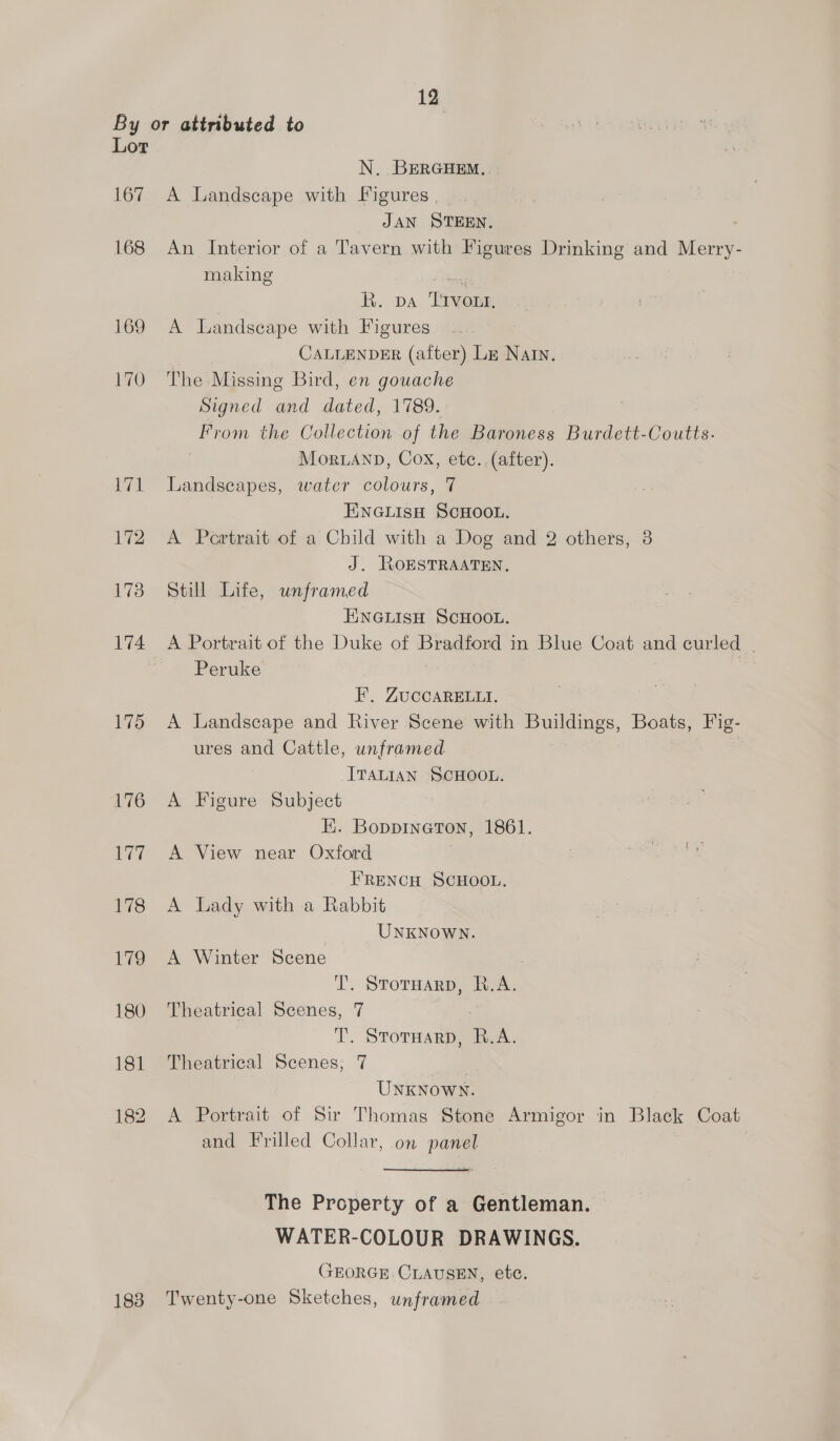 Lor 167 168 183 N. BERGHEM. A Landscape with Figures , JAN STEEN. An Interior of a Tavern with Figures Drinking and Merry- making R. va ‘TIvont, A Landscape with Figures CALLENDER (after) Lm Nain. The Missing Bird, en gouache Signed and dated, 1789. From the Collection of the Baroness Burdett-Coutts. Mor.anp, Cox, etc. (after). Landscapes, water colours, 7 ENGLISH SCHOOL. A Pertrait of a Child with a Dog and 2 others, 3 J. JOESTRAATEN, Still Life, unframed ENGLISH SCHOOL. Peruke FE, ZuccaRELLt. A Landscape and River Scene with a Boats, Fig- ures and Cattle, unframed ITALIAN SCHOOL. A Figure Subject E. BoppINGToN, 1861. A View near Oxford FRENCH SCHOOL. A Lady with a Rabbit UNKNOWN. A Winter Scene | T. StorHarp, R.A. Theatrical Scenes, 7 T. STOTHARD, aN Theatrical Scenes, 7 UNKNOWN. A Portrait of Sir Thomas Stone Armigor in Black Coat and Frilled Collar, on panel The Property of a Gentleman. WATER-COLOUR DRAWINGS. GEORGE CLAUSEN, etc. Twenty-one Sketches, unframed