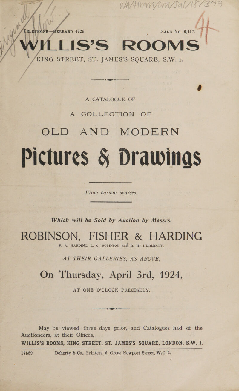   t ee ‘a ? f\ i. 7 ; Ay i ot TT j aE RP HONE — ERRARD 4725. SALE No. 6, 117. 9 e AW ¢ Yi; KING STREET, ST. JAMES’S SQUARE, S.W. 1. t:, : A CATALOGUE OF A GOLLECTION OF Pictures § Drawings From various sources. Which will be Sold by Auction by Messrs. ROBINSON, FISHER &amp; HARDING F, A. HARDING, L. C. ROBINSON and R. H. HURLBATT, AT THEIR GALLERIES, AS ABOVE, On Thursday, April 3rd, 1924, AT ONE O’CLOCK PRECISELY. ease @ ARR @ ase May be viewed three days prior, and Catalogues had of the Auctioneers, at their Offices, WILLIS’S ROOMS, KING STREET, ST. JAMES’S SQUARE, LONDON, S.W. 1.