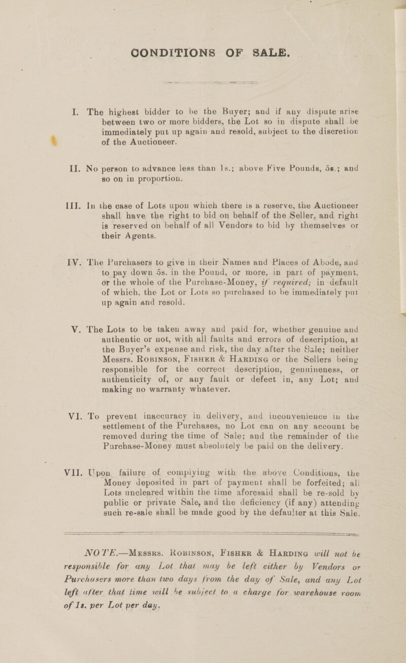 CONDITIONS OF SALE. I. The highest bidder to be the Buyer; and if any dispute arise between two or more bidders, the Lot so in dispute shall be immediately put up again and resold, subject to the discretion of the Auctioneer. II. No person to advance less than Is.; above Five Pounds, 58.; and so on in proportion. If]. In the case of Lots upon which there is a reserve, the Auctioneer shall have the right to bid on behalf of the Seller, and right is reserved on behalf of all Vendors to bid by themselves or their Agents. IV. The Purchasers to give in their Names and Places of Abode, aud | to pay down ds. in the Pound, or more, in part of payment, or the whole of the Purchase-Money, 2f required; in default of which. the Lot or Lots so purchased to be immediately put up again and resold. V. The Lots to be taken away and paid for, whether genuine and authentic or not, with all faults and errors of description, at the Buyer’s expense and risk, the day after the Gale; neither Messrs. Ropinson, Fisher &amp; Harpine or the Sellers being responsible for the correct description, genuineness, or authenticity of, or any fault or defect in, any Lot; and making no warranty whatever. VI. To prevent inaccuracy in delivery, and inconvenience in the settlement of the Purchases, no Lot can on any account be removed during the time of Sale; and the remainder of the Purchase-Money must absolutely be paid on the delivery. VII. Upon, failure of compiying with the above Conditions, the Money deposited in part of payment shall be forfeited; all Lots uncleared within the time aforesaid shall be re-sold by public or private Sale, and the deficiency (if any) attending such re-sale shall be made good by the defaulter at this Sale.    NOTE.—Messrs. Ropinson, FIsHeR &amp; HarRpInNG will not be responsible for any Lot that may be left either by Vendors or Purchasers more than two days from the day of Sale, and any Lot left after that time will be subject to a charge for warehouse room of 1s. per Lot per day,