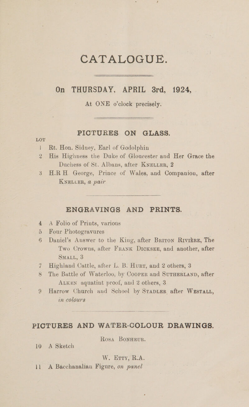2 i o&gt; Or CATALOGUE. On THURSDAY, APRIL 8rd, 1924, At ONE o’clock precisely. PICTURES ON GLASS. Rt. Hon. Sidney, Harl of Godolphin His Highness the Duke of Gloucester and Her Grace the Duchess of St. Albans, after KNELLER, 2 H.R H. George, Prince of Wales, and Companion, after KELLER, a pair ENGRAVINGS AND PRINTS. A Folio of Prints, various Four Photogravures Daniel’s Answer to the King, after Briton Riviire, The Two Crowns, after HRANK DicKsEE, and another, after SMALL, 3 Highland Cattle, after L. B. Hur, and 2 others, 3 The Battle of Waterloo, by Cooper and SuTHERLAND, after ALKEN aquatint proof, and 2 others, 3 Harrow Church and School bys STADLER, after WESTALL, in colours   10 11 Rosa BoNHEUR. A Sketch W. Erty, R.A. A Bacchanalian Figure, on panel
