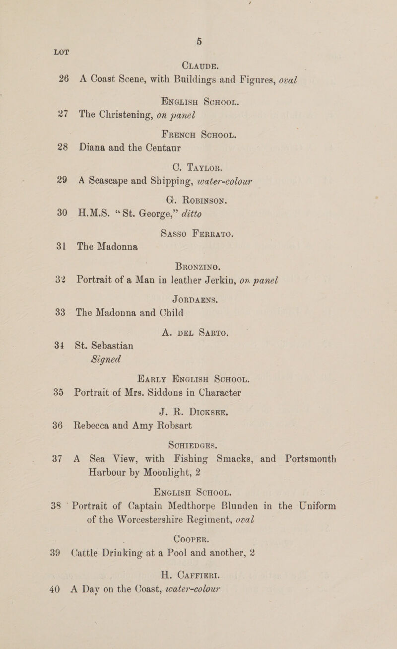26 om | 29 30 31 33 34 35 36 37 38 39 40 5 CLAUDE. A Coast Scene, with Buildings and Figures, oval ENGLISH SCHOOL. The Christening, on panel FrencH ScHoo.u. Diana and the Centaur C. Taytor. A Seascape and Shipping, water-colour G. RosInson. H.M.S. “St. George,” ditto Sasso FERRATO. The Madonna BRONZINO. Portrait of a Man in leather Jerkin, on panel J ORDAENS. The Madonna and Child A. DEL SARTO. St. Sebastian Signed Harty ENGLisH ScHOOL. Portrait of Mrs. Siddons in Character J. R. DioksEe. Rebecca and Amy Robsart SCHIEDGES. A Sea View, with Fishing Smacks, and Portsmouth Harbour by Moonlight, 2 ENGLISH SCHOOL. of the Worcestershire Regiment, oval COOPER. Cattle Drinking at a Pool and another, 2 3 - H. Carrrert. A Day on the Coast, water-colour