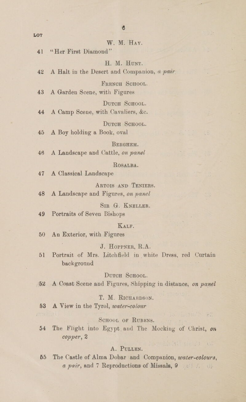 41 42 43 44 45 46 47 48 49 50 51 62 54 6 W. M. Hay. “Her First Diamond” H. M. Hounv. A Halt in the Desert and Companion, a pasr Frenca ScHoou. A Garden Scene, with Figures DutcH ScHOOL. A Camp Scene, with Cavaliers, &amp;c. DutcH ScHOOL. A Boy holding a Book, oval BERGHEM. A Landscape and Cattle, on panel ROSALBA. A Classical Landscape . ARTOIS AND TENIERS. A Landscape and Figures, on panel Sir G. KNELLER. Portraits of Seven Bishops Katr. An Exterior, with Figures J. Hoppner, R.A. Portrait of Mrs. Litchfield in white Dress, red Curtain background oe Durca ScHOOL. A Coast Scene and Figures, Shipping in sgittanR on panel TM. Reena A View in the Tyrol, water-colour SCHOOL OF RUBENS. The Flight into BHgypt_and The Mocking of Christ, om copper, 2 A. PULLEN. The Castle of Alma Dobar and Companion, water-colours,