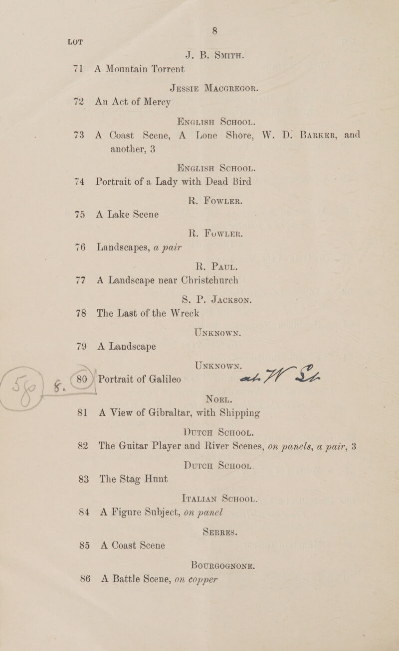 LOT J. B. SMITH. 71 A Mountain Torrent JESSIE MACGREGOR. 72 An Act of Mercy ENGLISH SCHOOL. 73 A Coast Scene, A Lone Shore, W. D. Barker, and another, 3 ENGLISH SCHOOL. 74 Portrait of a Lady with Dead Bird R. Fow er. 75 <A Lake Scene R. Fow ier. 76 Landscapes, a pair R. Pauw 77 <A Landscape near Christchurch S. P. Jackson. 78 The Last of the Wreck UNKNOWN. 79 A Landscape pee UNKNOWN. . (80 ) Portrait of Galileo at. Fre Sy r= | Noku. 81 A View of Gibraltar, with Shipping DurcH ScHoo.. 82 The Guitar Player and River Scenes, ox panels, a pair, 3 DutcH ScHoo., 83 The Stag Hunt ITALIAN ScHOOL. 84 <A Figure Subject, on panel SERRES. 85 <A Coast Scene BoURGOGNONE. 86 A Battle Scene, on copper