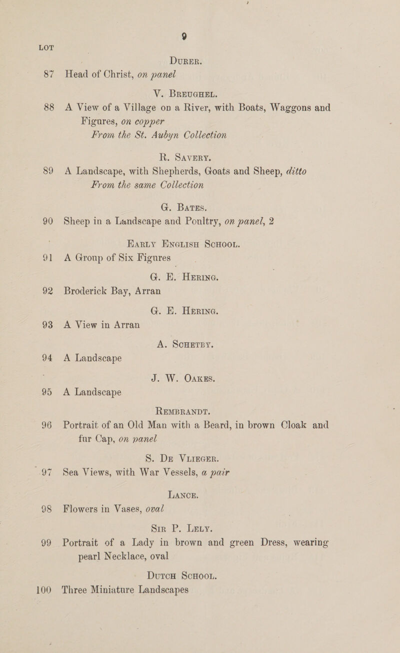87 88 89 90 ot 92 93 94 95 96 98 99 100 9 : DvuRER. Head of Christ, 0” panel V. BREUGHEL. A View of a Village on a River, with Boats, Waggons and Figures, 0 copper From the St. Aubyn Collection R. SAVERY. A Landscape, with Shepherds, Goats and Sheep, ditto From the same Collection G. Bates. Sheep in a Landscape and Poultry, on panel, 2 Harty ENe@LisH SCHOOL. A Group of Six Figures G. EK. Herine. Broderick Bay, Arran G. E. Herrine. A View in Arran A. Scuersy. A Landscape J. W. OAkks. A Landscape REMBRANDT. Portrait of an Old Man with a Beard, in brown Cloak and fur Cap, on panel S. De VLIEGER. Sea Views, with War Vessels, a pair LANCE. Flowers in Vases, oval Sir P. Lexy. Portrait of a Lady in brown and green Dress, wearing pearl Necklace, oval | DutcH ScHOOL. Three Miniature Landscapes