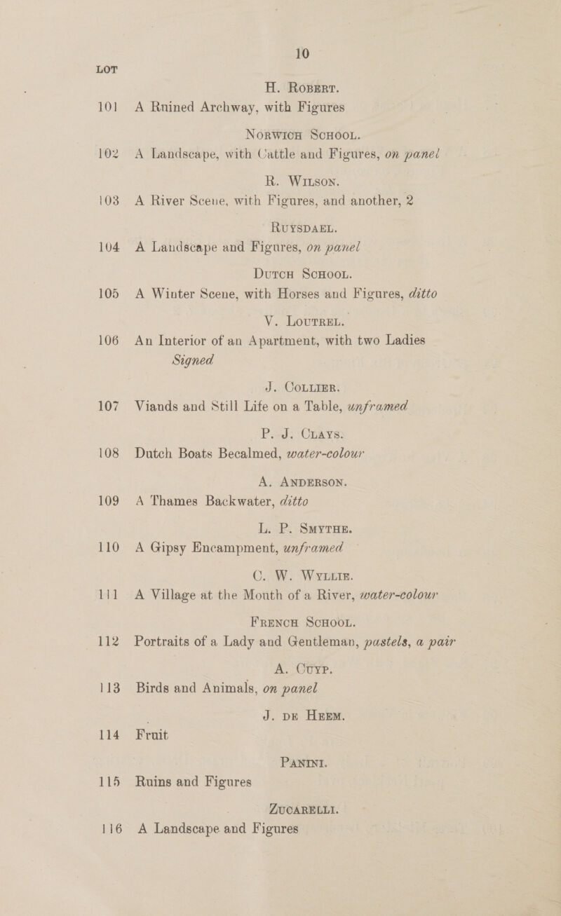 LOT H. Roperr. 101 A Ruined Archway, with Figures NoRWICH SCHOOL. 102 A Landscape, with Cattle and Figures, on panel R. WILson. 103 A River Scene, with Figures, and another, 2 RUYSDAEL. 104 A Landscape and Figures, on panel DutcH ScHOOL. 105 <A Winter Scene, with Horses and Figures, ditto V. Lourren. 106 An Interior of an Apartment, with two Ladies Signed J. CoLLiER. 107 Viands and Still Life on a Table, unframed P. J. Cnays. 108 Dutch Boats Becalmed, water-colour A. ANDERSON. 109 A Thames Backwater, ditto L. P. SMYTHE. 110 A Gipsy Encampment, unframed C. W. WYLIE. 111 A Village at the Mouth of a River, water-colour FRENCH SCHOOL. 112 Portraits of a Lady and Gentleman, pastels, a pair K. OUre, 113 Birds and Animals, on panel J. DE HEEM. 114 Fruit PANINI. 115 Ruins and Figures : ZUCARELLI. 116 A Landscape and Figures