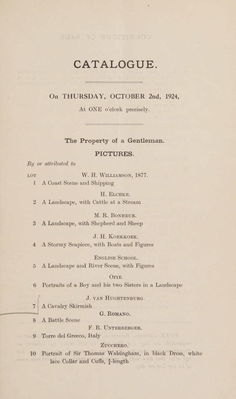CATALOGUE.   On THURSDAY, OCTOBER 2nd, 1924, At ONE o'clock precisely.   The Property of a Gentleman. PICTURES. By or attributed to LOT W. H. Wriiuiamson, 1877. 1 <A Coast Scene and Shipping H. ELcuke. 2 A Landscape, with Cattle at a Stream M. R. BoNHEUR. 3 <A Landscape, with Shepherd and Sheep J. H. KOEKKOEK. 4 A Stormy Seapiece, with Boats and Figures ENGLISH SCHOOL. 5 A Landscape and River Scene, with Figures OPIE. 6 Portraits of a Boy and his two Sisters in a Landscape [ J. VAN HUGHTENBURG. 7 A Cavalry Skirmish —— G. Romano. | 8 <A Battle Scene ey. Unrerbercer. «9\> Torre del Greeco;, Italy | ZUCCHERO. 10 Portrait of Sir Thomas igs Zeta in black: ‘Dress, “white lace Collar and Cuffs, 3-length —