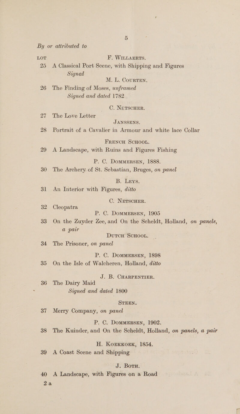 LOT FE. WILLAERTS. 25 <A Classical Port Scene, with Shipping and Figures Signed M. L. Courten. 26 The Finding of Moses, unframed Signed and dated 1782 C. NETSCHER. 27 The Love Letter JANSSENS. 28 Portrait of a Cavalier in Armour and white lace Collar FRENCH SCHOOL. 29 <A Landscape, with Ruins and Figures Fishing P. C. DomMMERSEN, 1888. 30 The Archery. of St. Sebastian, Bruges, on panel B. Leys. 31 An Interior with Figures, ditto C. NETSCHER. 32 Cleopatra P. C. DommERSEN, 1905 33 On the Zuyder Zee, and On the Scheldt, Holland, on panels, a pair DutcH ScHOOL. 34 The Prisoner, on panel P. C. DoMMERSEN, 1898 35 On the Isle of Walcheren, Holland, ditto J. B. CHARPENTIER. 36 The Dairy Maid Signed and dated 1800 STEEN, 37 Merry Company, on panel P. C. DoMMERSEN, 1902. 38 The Kuinder, and On the Scheldt, Holland, on panels, a pair H. KoErKKOEK, 1854. 39 A Coast Scene and Shipping J. Boru. 40 A Landscape, with Figures on a Road 2a