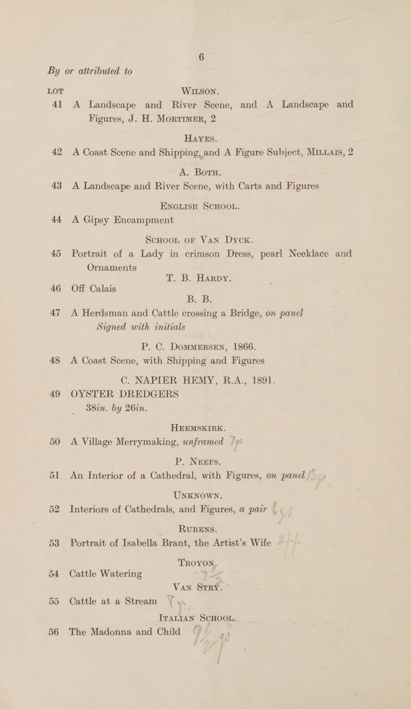 LOT WILSON. 41 A Landscape and River Scene, and A Landscape and Figures, J. H. Mortimer, 2 HAYES. 42 A Coast Scene and Shipping, and A Figure Subject, Mruuats, 2 A. Botu. 43 A Landscape and River Scene, with Carts and Figures ENGLISH SCHOOL. 44 <A Gipsy Encampment SCHOOL OF VAN Dyck. 45 Portrait of a Lady in crimson Dress, pearl Necklace and Ornaments T...B. Harpy. 46 Off Calais BB: 47 A Herdsman and Cattle crossing a Bridge, on panel Signed with initials P. C. DomMMERSEN, 1866. 48 A Coast Scene, with Shipping and Figures C. NAPIER HEMY, R.A., 1891. 49 OYSTER DREDGERS 38in. by 26in. HEEMSKIRK. 50 A Village Merrymaking, wnframed P. NEEFS. 51 An Interior of a Cathedral, with Figures, on panel /- UNKNOWN. 52 Interiors of Cathedrals, and Figures, a pair, _ RUBENS. 53 Portrait of Isabella Brant, the Artist’s. Wife — | TROYON. 54 Cattle Watering a >, Van Srey. 55 Cattle at a Stream \ Traian ScHoot. 56 The Madonna and Child i