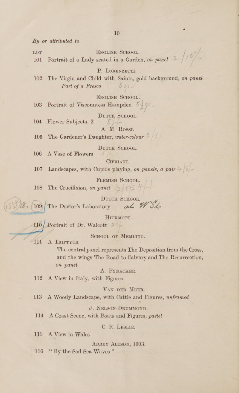  10 LOT ENGLISH SCHOOL. es Se 101 Portrait of a Lady seated in a Garden, on panel ~ 7 oo 6 P. LORENZETTI. 102 The Virgin and Child with Saints, gold background, on panel Part of a Fresco DOA. ENGLISH SCHOOL. | 103. Portrait of Viscountess Hampden 4 % ¢ DutcH SCHOOL. 104 Flower Subjects, 2 ; A. M. Rosst. : 105 The Gardener’s Daughter, water-colour - DutcH SCHOOL. 106 A Vase of Flowers ; CIPRIANI. FLEMISH SCHOOL. 108 The Crucifixion, on panel _ DutcH “ae ‘109 (208) The Doctor’s Laboratory WEY. HICKMOTT. Portrait of Dr. Walcott 112 113 114 115 116 ScHoot oF MEMLING. A TRIPTYCH . The central panel represents The Deposition from the Cross, and the wings The Road to Calvary and The Resurrection, on panel A. PYNACKER. A View in Italy, with Figures VAN DER MEER. A Woody Landscape, with Cattle and Figures, unframed J. NELson-DRUMMOND. A Coast Scene, with Boats and Figures, pastel C.:R. LESuie. A View in Wales ABBEY ALTSON, 1903. s By the Sad Sea Waves ”’