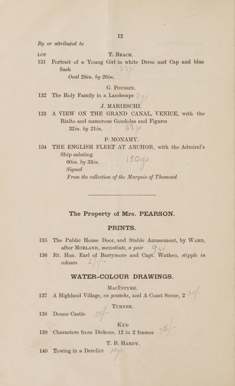 By or attributed to ~ LOT T. Beacu. 131 Portrait of a Young Girl in 1 white Dress and Cap and blue Sash Oval 28in. by 26in. G. Poussin. 132 The Holy Family in a Landscape “/ J. MARIESCHI. 133 A VIEW ON THE GRAND CANAL, VENICE, with the Rialto and numerous Sane a Figures 32in. by 2lin. P. MONAMY. 134 THE ENGLISH FLEET AT ANCHOR, with the Admiral’s Ship saluting EOaY 60in. by 33in. BS ae Signed From the collection oft the Marquis of Thomond The Property of Mrs. PEARSON. PRINTS. 135 The Public House Door, and Stable Amusement, by WaRD, after MORLAND, mezzotints,a pair OF ¢. 136 Rt. Hon. Earl of gg and Capt. Wather, stipple in colours d WATER-COLOUR DRAWINGS. MacIntyre. cae 137 A Highland Village, en gowache, and A Coast Scene, 2 J TURNER. 138 Doune Castle Kyp 139 Characters from Dickens, 12 in 2 frames T. B. Harpy. 140 Towing in a Derelict |
