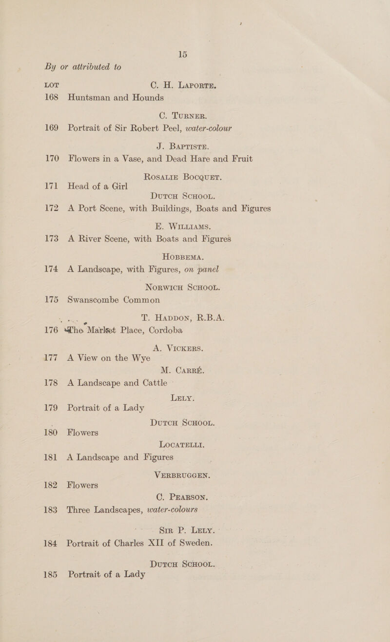 LOT 168 169 170 174 175 177 178 179 180 181 182 183 184 185 C. H. Laporte. Huntsman and Hounds C. TURNER. Portrait of Sir Robert Peel, water-colour J. BAPTISTE. Flowers in a Vase, and Dead Hare and Fruit ROSALIE Bocguer. Head of a Girl DutcH SCHOOL. A Port Scene, with Buildings, Boats and Figures E. WILLIAMS. A River Scene, with Boats and Figures HOBBEMA. A Landscape, with Figures, on panel NorwicH SCHOOL. Swanscombe Common wee T. Happon, ’'R.B.A. “he Market Place, Cordoba A. VICKERS. A View on the Wye M. CaRRE. A Landscape and Cattle ~ LELY. Portrait of a Lady DutTcH SCHOOL. Flowers LOCATELLI. A Landscape and Figures _ VERBRUGGEN. Flowers C. PEARSON. Three Landscapes, water-colours Sim P: LEEy.* Portrait of Charles XII of Sweden. DutcH SCHOOL. Portrait of a Lady