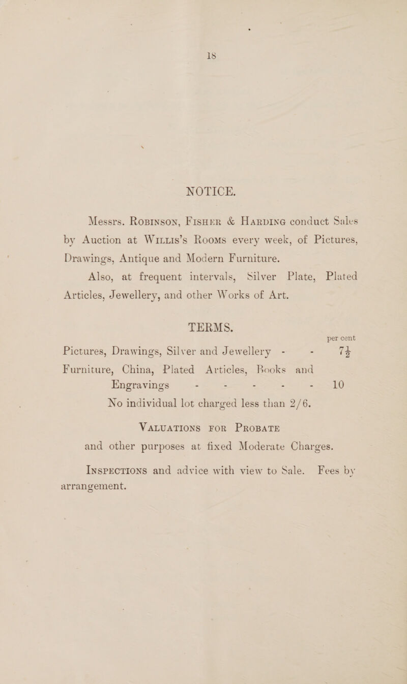 NOTICE. Messrs. Roprnson, Fisoer &amp; Harpine conduct Sales by Auction at Wirus’s Rooms every week, of Pictures, Drawings, Antique and Modern Furniture. Also, at frequent intervals, Silver Plate, Plated Articles, Jewellery, and other Works of Art. TERMS. per cent Pictures, Drawings, Silver and Jewellery - . 74 Furniture, China, Plated Articles, Books and Engravings . - - - 2> S10 No individual lot charged less than 2/6. VALUATIONS FOR PROBATE and other purposes at fixed Moderate Charges. InsPECTIONS and advice with view to Sale. Fees by arrangement.
