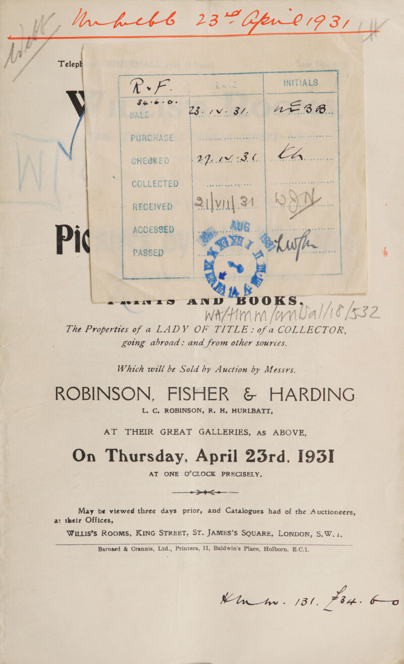  PURSHASE COLLECTED RDA AE EPA \s | h 5 My [\ vd neceven (Salvnl.24. | M&amp;DK... } a e AGC Eee ¥ PASSE &amp; ents ese ees | , a: on wre anv Moons, arog ee The Properties of a LADY OF Dee pr Se keron going abroad: and from other sources. Which will be Sold by Auction by Messrs. ROBINSON, FISHER &amp; HARDING L. C. ROBINSON, R. H. HURLBATT, AT THEIR GREAT GALLERIES, as ABOVE, On Thursday, April 23rd. I93I AY ONE O’CLOCK PRECISELY.  ee May be viewed three days prior, and Catalogues had of the Auctioneers, at their Offices, WILLIS’s ROOMS, KING STREET, ST. JAMES’S SQUARE, LONDON, S.W. 1,   Barnard &amp; Crannis, Ltd., Printers, 11, Baldwin’s Place, Holborn. B.C.1. hy - 31. Pam. f—o