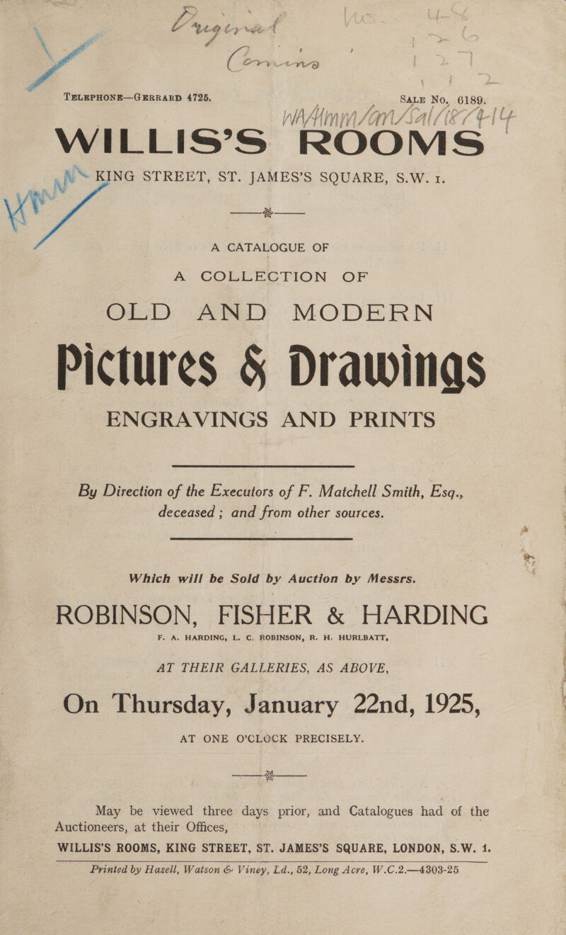  TELEPHONE—GERRARD 4725. SALE No, 6189. Ay, AY ‘Vy VS : WILLIS°S ROO ia be KING STREET, ST. JAMES’S SQUARE, S.W. 1. Lf   oe  A CATALOGUE OF A COLLECTION OF OLD AND MODERN Pictures § Drawings ENGRAVINGS AND PRINTS By Direction of the Executors of F. Matchell Smith, Ess. deceased ; and from other sources. Which will be Sold by Auction by Messrs. ROBINSON, FISHER &amp; HARDING F. A. HARDING, L. C. ROBINSON, R. H. HURLBATT, AT THEIR GALLERIES, AS ABOVE, On Thursday, January 22nd, 1925, AT ONE O’CLOCK PRECISELY. vA Ww  May be viewed three days prior, and Catalogues had of the Auctioneers, at their Offices, Ss ROOMS, KING STREET, ST. JAMES’S SQUARE, LONDON, S.W. 1. Printed by Hazell, Watson &amp; Viney, Ld.. Ld., 52, Long Acre, W.C.2 —4303-25