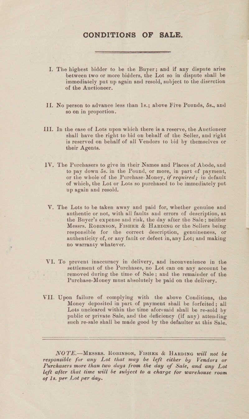 CONDITIONS OF SALE, I. The highest bidder to be the Buyer; and if any dispute arise between two or more bidders, the Lot so in dispute shall be immediately put up again and resold, subject to the discretion of the Auctioneer. If. No person to advance less than 1s.; above Five Pounds, 5s., and so on in proportion. III. In the case of Lots upon which there is a reserve, the Auctioneer shall have the right to bid on behalf of the Seller, and right is reserved on behalf of all Vendors to bid by themselves or their Agents. IV. The Purchasers to give in their Names and Places of Abode, and to pay down ds. in the Pound, or more, in part of payment, or the whole of the Purchase- Money, if required; in default of which, the Lot or Lots so purchased to be immediately put up again and resold. . V. The Lots to be taken away and paid for, whether genuine and authentic or not, with all faults and errors of description, at the Buyer’s expense and risk, the day after the Sale; neither Messrs. Rosinson, FISHER &amp; Harpine or the Sellers being responsible for the correct description, genuineness, or authenticity of, or any fault or defect in, any Lot; and making no warranty whatever. VI. To prevent inaccuracy in delivery, and inconvenience in the settlement of the Purchases, no Lot can on any account be removed during the time of Sale; and the remainder of the Purchase-Money must absolutely be paid on the delivery. VII. Upon failure of complying with the above Conditions, the Money deposited in part of payment shall be forfeited; all Lots uncleared within the time aforesaid shall be re-sold by public or private Sale, and the deficiency (if any) attending such re-sale shall be made good by the defaulter at this Sale.  eS NOTE.—MeEssrs. Ropinson, Fisher &amp; Harvpine will not be responsible for any Lot that may be left either by Vendors or Purchasers more than two days from the day of Sale, and any Lot left after that time will be subject to a charge for warehouse room of 1s. ver fot per day.