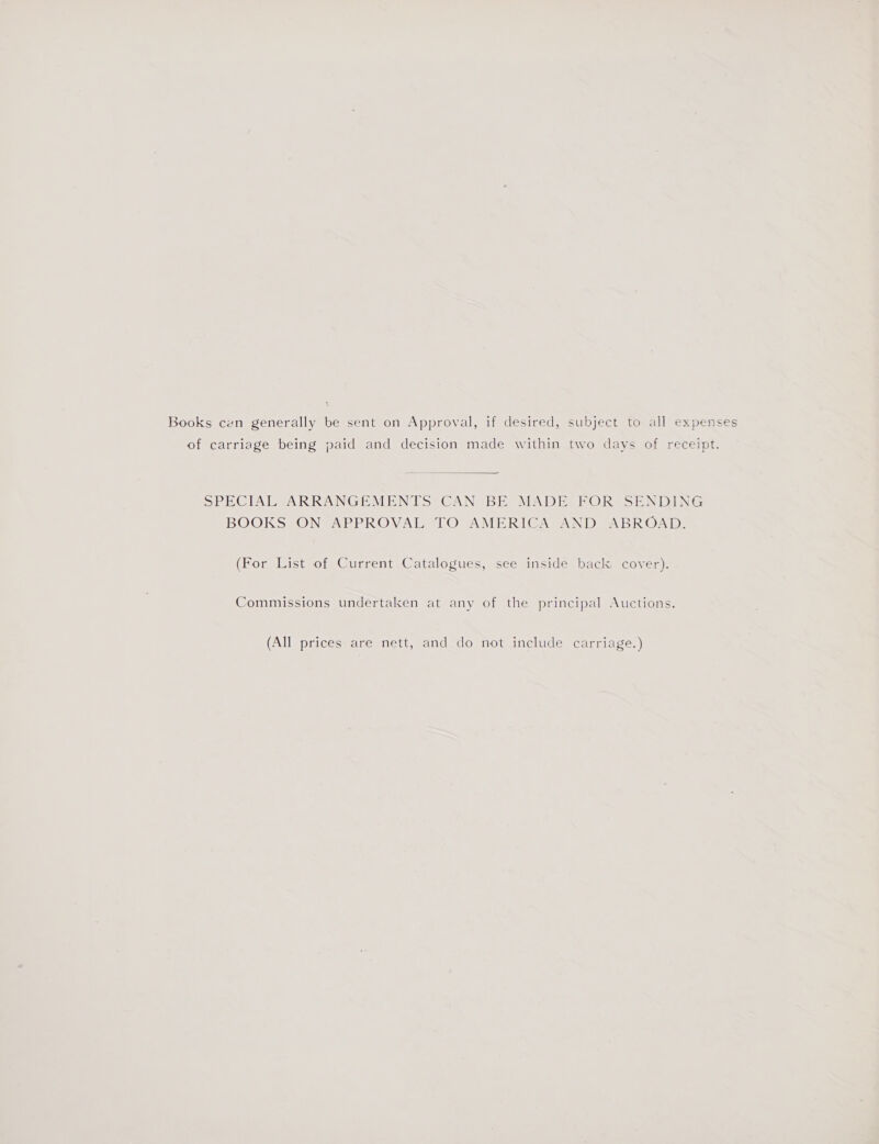 Books cen generally be sent on Approval, if desired, subject to all expenses of carriage being paid and decision made within two days of receipt.  S>PECTALSARRANGEMENTS CAN BE MADE FOR SENDING BOOKS ON APPROVAL TO AMERICA AND ABROAD. (For List of Current Catalogues, see inside back: cover). Commissions undertaken at any of the principal Auctions. (All prices are nett, and do not include carriage.)
