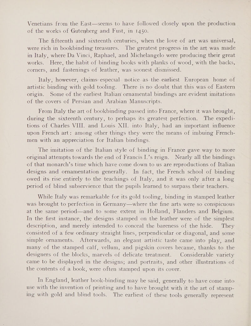 Venetians from the East—seems to have followed closely upon the production of the works of Gutenberg and Fust, in 1450.  The fifteenth and sixteenth centuries, when the love of art was universal, were rich in bookbinding: treasures. The greatest progress in the art was made in Italy, where Da Vinci, Raphael, and Michelangelo were producing their great works. Here, the habit of binding books with planks of wood, with the backs, corners, and fastenings of leather, was soonest dismissed. Italy, however, claims especial notice as the earliest European home of artistic binding with gold tooling. ‘There 1s no doubt that this was of Eastern origin. Some of the earliest Italiani ornamental bindings are evident imitations of the covers of Persian and Arabian Manuscripts. From Italy the art of bookbinding passed into France, where it was brought, during the sixteenth century, to perhaps its greatest.perfection. ‘The expedi- tions of Charles VIII. and Louis XII. into Italy, had an important. influence upon French art: among other things they were the means of imbuing French- men with an appreciation for Italian bindings. The imitation of the Italian style of binding in France gave way to more original attempts towards the end of Francis I.’s reign. Nearly all the bindings of that monarch’s time which have come down to us are reproductions of Italian designs and ornamentation generally. In fact, the French school of binding owed its rise entirely to the teachings of Italy, and it was only after a long period of blind subservience that the pupils learned to surpass their teachers. While Italy was remarkable for its gold tooling, binding in stamped leather was brought to perfection in Germany—where the fine arts were so conspicuous at the same period—and to some extent in Holland, Flanders and Belgium. In the first instance, the designs stamped on the leather’ were of the simplest description, and merely intended to conceal the bareness of the hide. They consisted of a few ordinary straight lines, perpendicular or diagonal, and some simple ornaments. Afterwards, an elegant artistic taste came into play, and many of the stamped calf, vellum, and pigskin covers became, thanks to the designers of the blocks, marvels of delicate treatment. Considerable variety came to be displayed in the designs; and portraits, and other illustrations of the contents of a book, were often stamped upon its cover. In England, leather book-binding may be said, generally to have come into use with the invention of printing and to have brought with it the art of stamp- ing with gold and blind tools. The earliest of these tools generally represent