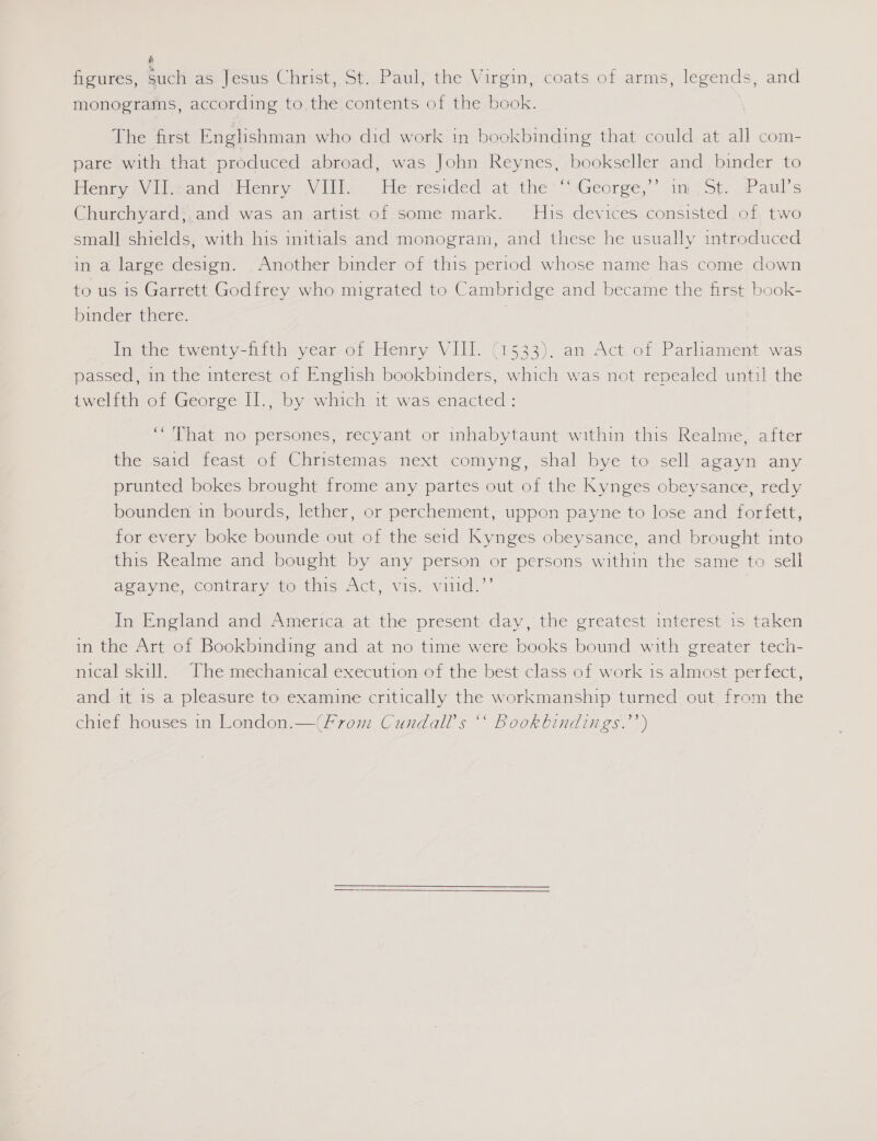 é figures, such as Jesus Christ, St. Paul, the Virgin, coats of arms, legends, and monograms, according to the contents of the book. The first Englishman who did work in bookbinding that could at all com- pare with that produced abroad, was John Reynes, bookseller and binder to Hema Viliwand ‘Henry. Vir Pesresided at the** WGeorge,’’ ini Sty, Paul's Churchyard*,and was an artist of.some mark. His devices consisted, of, two small shields, with his initials and monogram, and these he usually introduced in a large design. Another binder of this period whose name has come down to us is Garrett Godfrey who migrated to Cambridge and became the first book- binder there. In the twenty-fifth year of Henry VIM. (1533). an Act.of Parliament was passed, in the interest of English bookbinders, which was not repealed until the iweltth of George Il. by which 1 was:enacted: “That no persones, recyant or inhabytaunt within this Realme, after the said feast of Christemas next comyng, shal bye to sell agayn any prunted bokes brought frome any partes out of the Kynges obeysance, redy bounden in bourds, lether, or perchement, uppon payne to lose and forfett, for every boke bounde out of the seid Kynges obeysance, and brought into this Realme and bought by any person or persons within the same to sell agayne, contrary to this Act, vis. viiid.”’ In England and: America: at’ the present, day, the greatest interest 15! taken in the Art of Bookbinding and at no time were books bound with greater tech- nical skill. The mechanical execution of the best class of work 1s almost perfect, and it is a pleasure to examine critically the workmanship turned out from the chief houses in London.—(From Cundall’s “‘ Bookbindings.’’)  