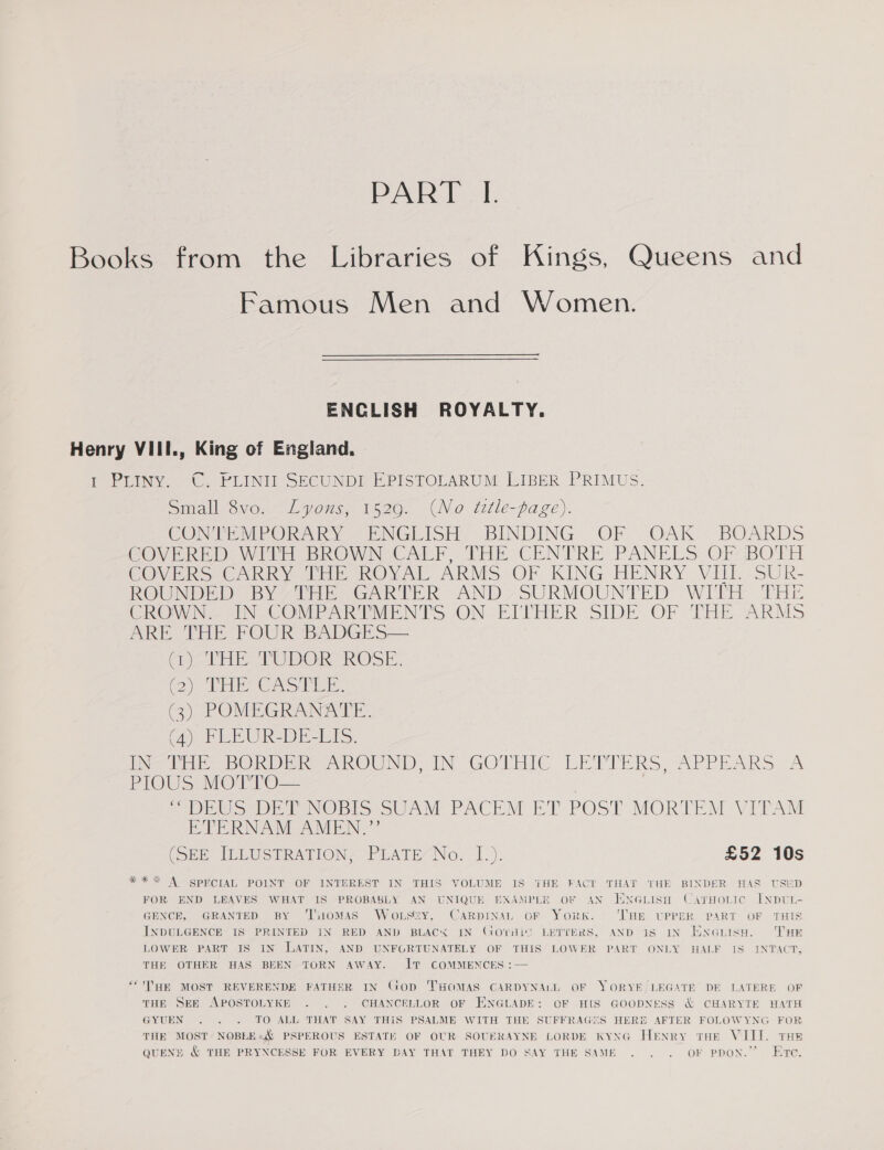 PART I. Books from the Libraries of Kings, Queens and Famous Men and Women. ENCLISH ROYALTY. Henry VIII., King of England. 1 PLINY. C. PLINII SECUNDI EPISTOLARUM LIBER PRIMUS. Small 6vo...Lyous, 1526. CN o tztle-page). CONTEMPORARY ENGLISH BINDING OF OAK BOARDS COVERED WITH BROWN CALF. THE CENTRE PANELS OF BOTH COVERS CARRY THE ROYAL ARMS OF KING HENRY VIII. SUR- ROUNDED? BY ZTE GARTER AND? SURMOUNTED WITH THE CROWN. IN COMPARTMENTS ON. EITHER SIDE OF THE. ARMS ARE THE FOUR BADGES— (THE TUDOR ROSE. 2) Ti OAS eR (3) POMEGRANATE. (Ay PLEUOR-DE-LTS. Dat BORD AROUND IN GOTHIC LETTERS, APPEARS “A PIOUS Mert oO. | = DEUS DET NOBIS SUAM PACEM ET POST MORTEM VITAM ETERNAM AMEN.”’’ (SEK ILLUSTRATION? PLATE“No. ].). £52 10s *** A SPECIAL POINT OF INTEREST IN THIS VOLUME IS THE FACT THAT THE BINDER HAS USED FOR END LEAVES WHAT IS PROBABLY AN UNIQUE EXAMPLE OF AN HNGLISH CarHoLic INDUL- GENCE, GRANTED BY ‘THOMAS WoLSszy, CARDINSL OF York. ‘THE UPPER PART OF THIS INDULGENCE IS PRINTED IN RED AND BLACK IN GOTHIC LETTERS, AND 1s IN EN@nisH. THE LOWER PART IS IN LATIN, AND UNFGRTUNATELY OF THIS LOWER PART ONLY HALF IS INTACT, THE OTHER HAS BEEN TORN AWAY. IT COMMENCES :— ““'THE MOST REVERENDE FATHER IN GOD THOMAS CARDYNALL OF YORYE/LEGATR’ DE LATERE OF THE SEE APOSTOLYKE . . . CHANCELLOR OF EXNGLADE: OF HIS GOODNESS &amp; CHARYTE HATH GYUEN . . . TO ALL THAT SAY THIS PSALME WITH THE SUFFRAGIES HERE AFTER FOLOWYNG FOR THE MOST’ NOBLEs&amp; PSPEROUS ESTATE OF OUR SOUERAYNE LORDE KYNG HeENRy tHE VIII. TH QUENE &amp; THE PRYNCESSE FOR EVERY DAY THAT THEY DO SAY THE SAME . . . OF PDON.” ETe.