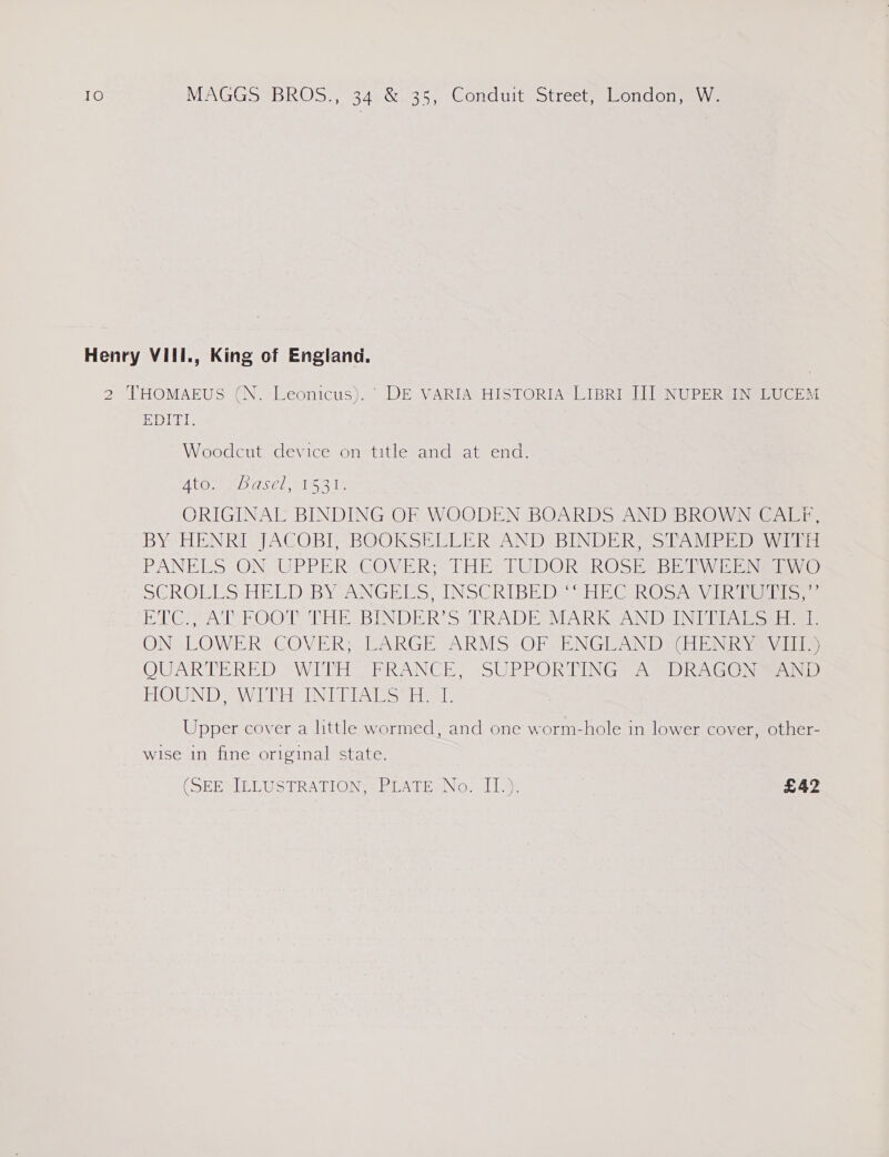 Henry VIII., King of England. 2 THOMAEUS (N. Leonicus). ' DE VARIA HISTORIA LIBRI IJ] NUPER IN LUCEM EDITI. Woodcut device on title and at end. BEG YA » TONCR IAS NI he ORIGINAL BINDING OF WOODEN BOARDS AND BROWN CAL#F, BY HENRI JACOB, BOOKSELLER: AND BINDERS STAMPEDEW Tid PANELS .ON. UPPER- COVER; THE: TUDOR ROSE. BEAW is Eigen C) SCROLLS-HELD-BY-ANGELS, INSCRIBED) -HECIROSAay Thier Si ET Gs AT FOOT THESBINDER Ss TRADE MARKS ANDEIN TIS setlmets ON“ LOWER COVER; “ARGE ARMS: OF ENGUAND GEE NR ae vali QUARTERED “WITH FRANCE, SUPRPOR TINGS A DRAGONS) FOUND WAVE ND iss pees: Upper cover a little wormed, and one worm-hole in lower cover, other- wise in fine original state.  (SEB ELUSTRATION. = PLATENNG, 11.9: £42