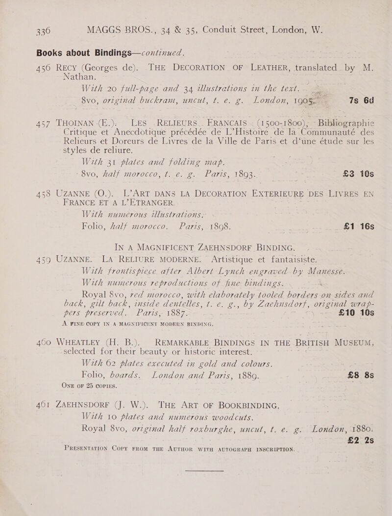 as Books about Bindings—coxtinued. , 450 Recy (Georges de). THE DECORATION OF LEATHER, translated by M. Nathan. With 20 full-page and 34 wUlustrations im the text... - 8vo, original buckram, uncut, t. e. g. London, 190%. 7s 6d 457 THOINAN (E.); LES .RELIEURS.. KRANCAIS~ (150071800); Bibliographic Critique et Anécdotique précédée de L’ Histoire de Ia. Communauté des Relieurs et Doreurs de Livres de la Ville de Paris et d*une étude sur les styles de reliure. With 31 plates and folding mab. = OVO) als IOTOCCO, ae Geo, el ALIS aL OO. £3 10s 456 UZANNE (O.),. L7-ART DANS LA DECORATION EXTERIEURE DES LIVRES EN FRANCE ET A L’? ETRANGER. With numerous tllustrations. Folio, Zalf morocco. Paris, 1808. £1 16s IN A MAGNIFICENT ZAEHNSDORF BINDING. 459 UZANNE. LA RELIURE MODERNE. Artistique et fantaisiste. With frontispiece. after Albert Lynch -engraved-by Manesse. With numerous reproductions of fine bindings. Royal 8vo, ved morocco, with elaborately tooled port on sides and DAC MOLL back, onside dentelles, oe BE oy OWE Zaehusdorf, original w7rap- pers ‘preserved. Parts 1887. | : £10 10s A FINE: COPY IN A MAGNIFICENT MODERN BINDING. 450 WHEATLEY (H. B.). REMARKABLE BINDINGS IN THE BRITISH MUSEUM, selected for their beauty or historic interest. With 62 plates executed in gold and colours. Foho, boards. London and Parts, 18809. £8 8s One oF 25 COPIES. 4601 ZAEHNSDORF (J. W.). THE ART OF BOOKBINDING. With 10 plates and numerous woodcuts. Royal 8vo, orginal half roxburghe, uncut, t. e. g. London, 1880. £2 2s PRESENTATION Copy FROM THE AUTHOR WITH AUTOGRAPH INSCRIPTION.