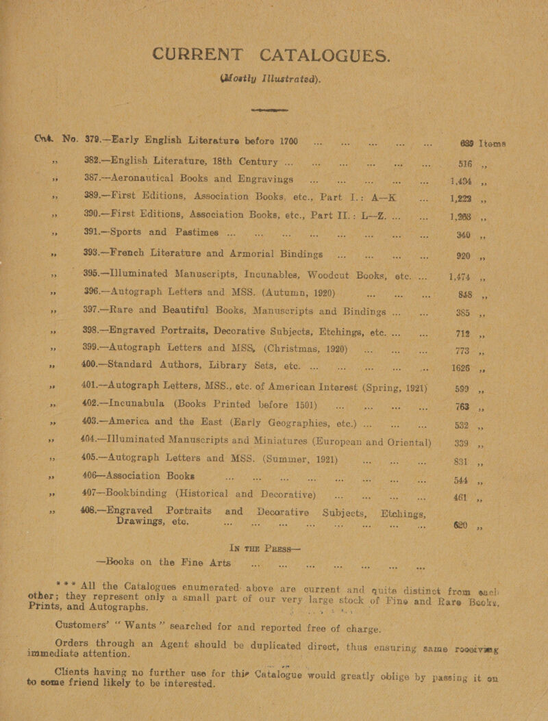  CURRENT CATALOGUES. - Mostly I Mlustrated) an LO oy ‘379. Barly English Literature ‘before TOO ste) ince aes Seat ar sec 639 Items boa 382.—English Literature, 18th Peltor Se VR eo Be ares BIR ue Ms i Bees 387 Aeronautical Books and ‘Engravings Boe Ea FE eee He 1,494 es : a 389. —First Editions, “Association Books, etc., Part I: WS He se 1,223, Eas 800 —First Editions, Association Books, etc., Part it: ee ae ae ea 1,268 sy a 391. —Sports and Pastimes as Sat : AS ee eas eer of, ae 393. —French Literature and Armorial Hindines ae _ ae ee : 920 a ers) $O9B. —Iluminated Manuscripts, Incunables, Woodeut Books, sie 1474, Re she. Autograph Letters and MSS. (Autumn, 1920) aie Sees a . 848 a ‘5 397.—Rare and Beautiful Books, Manuscripts and ‘Bindings teats : 885 i y» 898.—Engraved Portraits, Decorative Subjects, Etchings, ote. Aue o 12 pid 7 399.—Autograph Letters and MSS, (Christmas, er sips A : eet 773. - case 400. ~Standard Authors, Library Sets, ete. ... Ze Oh sieye ie ek 1626 a : see 401. ~—Autograph Letters, ‘MSS., etc. of American Interest (Spring, 1921) “599 es » 402.—Incunabula (Books Printed before 1501)... eee” 768 es a! 403.—America and the East (Barly Geographies, etc.) . Ue Pies ied 532, » : 404 .-—Illuminated Manuscripts and Miniatures (Huropean and Oriental) PF Bes. ny Hg 405.—Autograph Letters and MSS. Sones, 1921) eee ae Ey ae 3 . 406—Association Books — er he a ie Bae ee 544 Fe e 407—Bookbinding (Historical and etaces rae alae oe a ‘AGL ,, pS 408.—Engraved Portraits and Decorative Subjects, Etchings, ) 3 Drawings, etc. a oe ANG si ps ae Bee 1h se “G20 -,, In THe PREss— Books on the Fine Arts SRM past tata) gv nobeihi Neel hola Piste He NA the. Ontaileaas enumerated: aban are current and quite distinct from such Prints, and Autographs. 5 Oe mastery by ie Pn Customers’ ‘‘ Wants” searched for and reported free of charge. Orders through an Agent should be Vo piented fe peehl thus. ensuring Same Toot ving immediate attention. Clients having no further use for thie Ctalous would eae oblige by passing it on