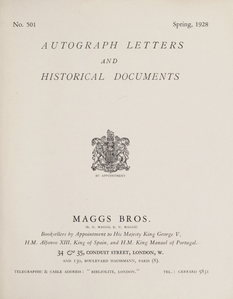 meme OG ArH bk bat TERS AND PE ORTCAL: DOCUMENTS  SA! te Deo BY APPOINTMENT MAGGS BROS. (B. D. MAGGS, E. U. MAGGS) Booksellers by Appointment to His Majesty King George V, H.M. Alfonso XIII, King of Spain, and H.M. King Manuel of Portugal. 34 CY 35, CONDUIT STREET, LONDON, W. AND 130, BOULEVARD HAUSSMANN, PARIS (8). TELEGRAPHIC &amp; CABLE ADDRESS: “* BIBLIOLITE, LONDON.” TEL. : GERRARD 5831