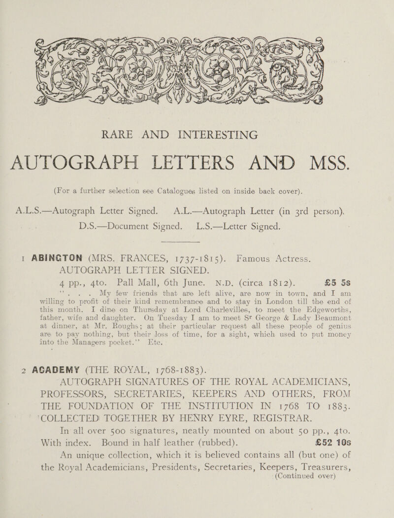  A.L.S.—Autograph Letter Signed. |A.L.—Autograph Letter (in 3rd person), D.S.—Document Signed. L.S.—Letter Signed. 1 ABINGTON (MRS. FRANCES, 1737-1815). Famous Actress. POLOGRAPEH LETTER SIGNED. App AiO; seteall Mail “Othe fume. ND. (cited, 13.12). £5 Ss tay My few friends that are left alive, are now in town, and I am willing to profit of their kind remembrance and to stay in London till the end of this month. I dine on Thursday at Lord Charlevilles, to meet the Edgeworths, father, wife and daughter. On Tuesday I am to meet St George &amp; Lady Beaumont at dinner, at Mr. Roughs; at their particular request all these people of genius are to pay nothing, but their loss of time, for a sight, which used to put money into the Managers pocket.’’ Ite. 2 AGADEMY (THE ROYAL, 1768-1883). AUTOGRAPH SIGNATURES OF THE ROYAL ACADEMICIANS, PROFESSORS, SECRETARIES) KEEPERS AND OTHERS, FROM THe FOUNDATION OF THI INSHIFUTION: IN 1768 TO. 1883. iCOLLECTED TOGETHER BY HENRY EYRE, REGISTRAR. In all over 500 signatures, neatly mounted on about 50 pp., 4to. With index. Bound in half leather (rubbed). £52 10s An unique collection, which it is believed contains all (but one) of the Royal Academicians, Presidents, Secretaries, Keepers, Treasurers, ‘(Continued over)