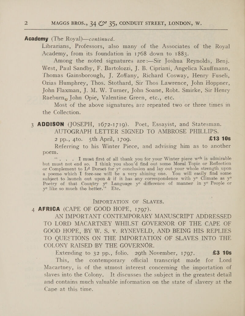 Academy (The Royal)—continued. Librarians, Professors, also many of the Associates of the Royal Academy, from its foundation in 1768 down to 1883. Among the noted signatures are:—Sir Joshua Reynolds, Benj. West, Paul Sandby, F. Bartolozzi, J. B. Cipriani, Angelica Kauffmann, Thomas Gainsborough, J. Zoffany, Richard Cosway, Henry Fusel1, Ozias Humphrey, Thos. Stothard, Sir Thos Lawrence, John Hoppner, John Flaxman, J. M..W. Turner, John Soane,, Robt. Smirke, Sir Henry Raeburng John Opie, Valentine Green, etc., etc. Most of the above signatures are repeated two or three times in the Collection. | 3 ADDISON (JOSEPH, 1672-1719). Poet, Essayist, and Statesman. AUTOGRAPH LETTER SIGNED TO AMBROSE PHILLIPS. 2 ppaiutoc Bin-Apml. 1700: £13 10s Referring to his Winter Piece, and advising him as to another poem. LS at T must first of all thank you for your Winter piece w°? is admirable but must not end so. I think you shou’d find out some Moral Topic or Reflection or Complement to L4 Dorset for y® conclusion and lay out your whole strength upon a poeme which I fore-see will be a very shining one. You will easily find some subject to launch out upon &amp; if it has any correspondence with y® Climate as y® Poetry of that Country y® Language ye difference of manner in y® People or ye like so much the better.’’ Ete. IMPORTATION OF SLAVES. 4 AFRICA (CAPE OF GOOD HOPE, 1707). | AN IMPORTANT CONTEMPORARY MANUSCRIPT ADDRESSED TO LORD MACARTNEY WHILST GOVERNOR OF THE CAPE OF GOOD HOPE, BY W. S. v. RYNEVELD, AND! BEING HIS REPLIES TO. QUESTIONS ON THE IMPORTATION -OF SLAVES INTO THe COLONY RAISED BY THE GOVERNOR. Extending to 32 pp., folio, 29th November, 1707. £3 10s This, the _ contemporary official. transcript made for Wem Macartney, is of the utmost interest concerning the importation of slaves intc the Colony. It discusses the subject in the greatest detail and contains much valuable information on the state of slavery at the Cape at this time.