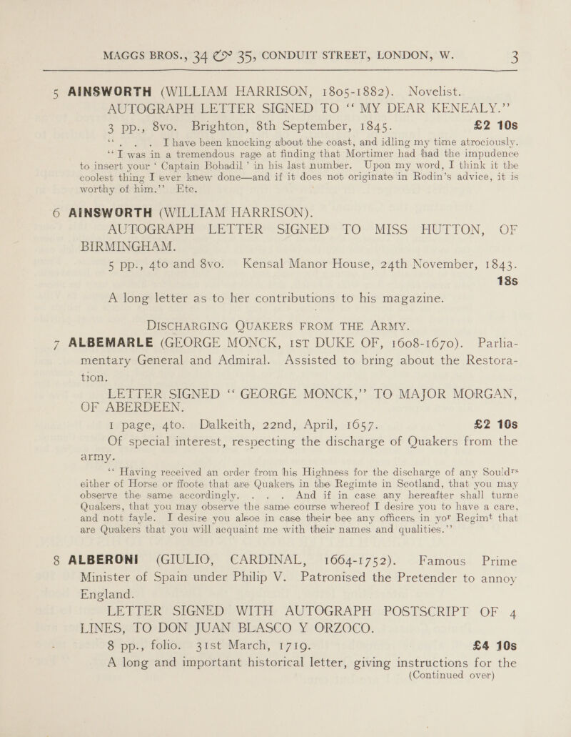 5 AINSWORTH (WILLIAM HARRISON, 1805-1882). Novelist. AUTOGRAPH LETTER SIGNED TO “ MY DEAR KENEALY.”’ 3 pp.» ove. ‘Briehton, Sth September, 1345. £2 10s “ .).)6LT have been knocking about the coast, and idling my time atrociously. ‘‘T was in a tremendous rage at finding that Mortimer had had the impudence to insert your ‘ Captain Bobadil’ in his last number. Upon my word, I think it the coolest thing I ever knew done—and if it does not originate in Rodin’s advice, it is worthy of him.’’ Ktc. 6 AINSWORTH (WILLIAM HARRISON). PCG ee Ch VIER “SIGNED TO'“MISS “HUTTON, OF BIRMINGHAM. 5 pp., 4to and 8vo. Kensal Manor House, 24th November, 1843. 13s A long letter as to her contributions to his magazine. DISCHARGING QUAKERS FROM THE ARMY. 7 ALBEMARLE (GEORGE MONCK, 1st DUKE OF, 1608-1670). Parlia- mentary General and Admiral. Assisted to bring about the Restora- tion. LETTER SIGNED ‘‘ GEORGE MONCK,” TO MAJOR MORGAN, OF ABERDEEN. bepagep dito: | Dalkeith,: 22nd;, April, 1657. £2 16s Of special interest, respecting the discharge of Quakers from the army. ‘* Having received an order from hig Highness for the discharge of any Souldts either of Horse or ffoote that are Quakers in the Regimte in Scotland, that you may observe the same accordingly. . . . And if in case any hereafter shall turne Quakers, that you may observe the same course whereof I desire you to have a care, and nott fayle. I desire you alsoe in case their bee any officers in yor Regimt that are Quakers that you will acquaint me with their names and qualities.”’ 8 ALBERONI (GIULIO, CARDINAL, 1664-1752). Famous Prime Minister of Spain under Philip V. Patronised the Pretender to annoy England. DE PIR SIGN With, AUTOGRAPH: POSTSCRIPT OF. 4 LINES, TO DON JUAN BLASCO Y ORZOCO. Spel fohore sist March, T7109. | £4 10s A long and important historical letter, giving instructions for the (Continued over)