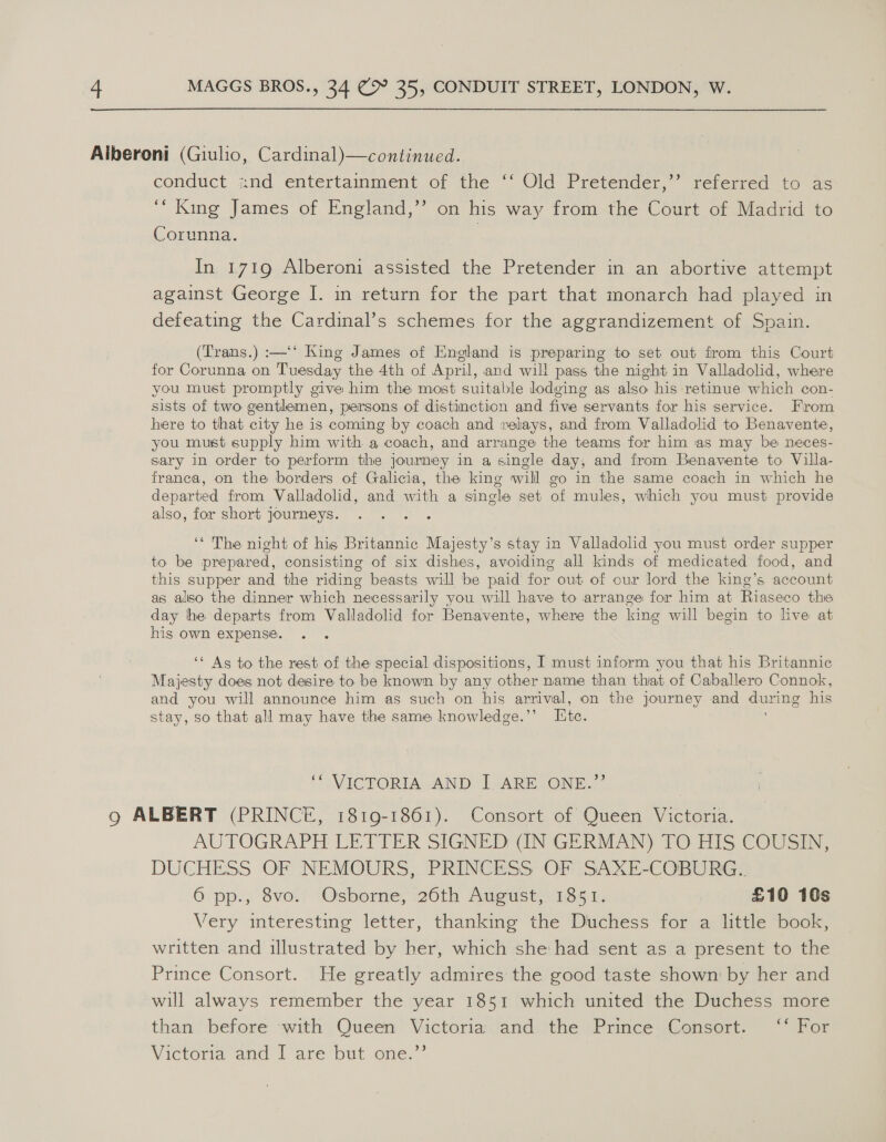 Aiberoni (Giulio, Cardinal)—continued. conduct znd entertainment of the ‘‘ Old Pretender,’’ referred to as “King James of England,’’ on his way from the Court of Madrid to Corunna. | 9) In 1719 Alberoni assisted the Pretender in an abortive attempt against George I. in return for the part that monarch had played in defeating the Cardinal’s schemes for the aggrandizement of Spain. (Trans.) :—‘‘ King James of England is preparing to set out from this Court for Corunna on Tuesday the 4th of April, and will pass the night in Valladolid, where you must promptly give him the most suitable dodging as also his retinue which con- sists of two genthemen, persons of distinction and five servants for his service. From here to that city he is coming by coach and velays, and from Valladolid to Benavente, you must supply him with a coach, and arrange the teams for him as may be neces- sary in order to perform the journey in a single day, and from Benavente to Villa- franca, on the borders of Galicia, the king will go in the same coach in which he departed from Valladolid, and with a single set of mules, which you must provide also, for short journeys. ‘‘ The night of his Britannic Majesty’s stay in Valladolid you must order supper to be prepared, consisting of six dishes, avoiding all kinds of medicated food, and this supper and the riding beasts will be paid for out of our lord the king’s account as aliso the dinner which necessarily you will have to arrange for him at Riaseco the day he departs from Valladolid for Benavente, where the king will begin to live at his own expense. ‘* As to the rest of the special dispositions, I must inform you that his Britannic Majesty does not desire to be known by any other name than that of Caballero Connok, and you will announce him as such on his arrival, on the journey and during his stay, so that all may have the same knowledge.’ Ete. ‘“ ViCTORIA. AND, LARE JONE.”” 9g ALBERT (PRINCE, 1819-1861). Consort of Queen Victoria. AUTOGRAPH LETTER SIGNED (IN GERMAN) TO HIS COUSIN, DUCHESS OF NEMOURS, PRINCESS OF SAXE-COBURG.. 6 pp., 8vo. Osborne, 26th August, 1851. £10 10s Very interesting letter, thanking the Duchess for a little book, written and illustrated by her, which she had sent as a present to the Prince Consort. He greatly admires the good taste shown by her and will always remember the year 1851 which united the Duchess more than before ‘with Queen Victoria and the Prince Consort. ‘‘ For Victoria and | are ‘but one: