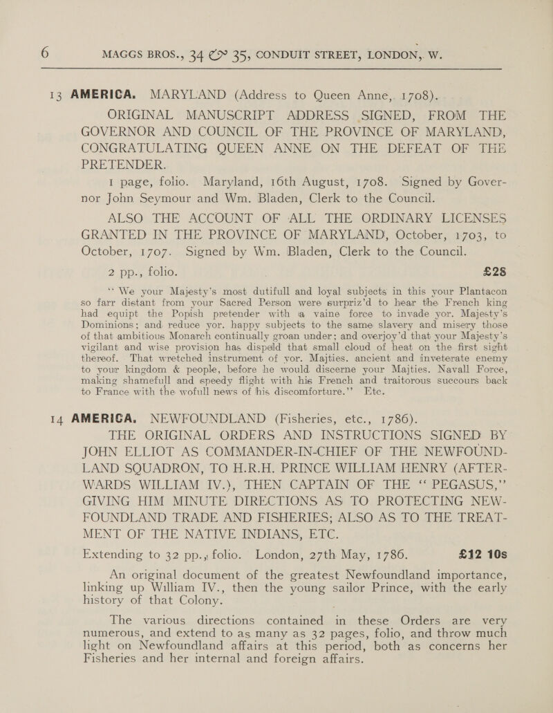 13 AMERICA. MARYLAND (Address to Queen Anne,. 1708). ORIGINAL MANUSCRIPT ADDRESS SIGNED, FROM THE GOVERNOR AND COUNCIL OF THE PROVINCE OF MARYLAND, CONGRATULATING QUEEN. ANNE. ON THE DEFEAT OF THE PRE TENDER. I page, folio. Maryland, 16th August, 1708. Signed by Gover- nor John Seymour and Wm. Bladen, Clerk to the Council. ALSO. THE ACCOUNT. OF ALL THEeORDINARY TACENSES GRANTED IN THE PROVINCE OF MARYLAND, October, 1703, to October, 1707. Signed by Wm. Bladen, Clerk to the Council. 2 pp-, foho. £28 ‘“'We your Majesty’s most dutifull and loyal subjects in this your Plantacon so farr distant from your Sacred Person were surpriz’d to hear the French king had equipt the Popish pretender with a vaine force to invade yor. Majesty’s Dominions; and reduce yor. happy subjects to the same slavery and misery those of that ambitious Monarch continually groan under; and overjoy’d that your Majesty’s vigilant and wise provision has dispeld that small cloud of heat on the first sight thereof. That wretched instrument of yor. Majties. ancient and inveterate enemy to your kingdom &amp; people, before he would discerne your Majties. Navall Force, making shamefull and speedy flight with his French and traitorous succours back to France with the wofull news of his discomforture.’’ Htc. 14 AMERICA. NEWFOUNDLAND (Fisheries, etc., 1786). THE ORIGINAL ORDERS AND INSTRUCTIONS: SIGNED? BY JOHN ELLIOT AS COMMANDER-IN-CHIEF OF THE NEWFOUND- LAND SQUADRON, TO H.R.H, PRINCE WILLIAM HENRY (AFTER- WARDS WILLIAM IV. “THEN CAPTAINGOr Thr *{PEGAsuUs, GIVING HIM MINUTE DIRECTIONS AS TO PROTECTING NEW- FOUNDLAND TRADE AND FISHERIES; “ALSO As TO 1H TREAT. MENT OF THE NATIVECINDIANS: “Bake: Extending to 32 pp. folio. ~ London, 2711 May, 1750. £12 10s __ An original document of the greatest Newfoundland importance, linking up William IV., then the young sailor Prince, with the early history of that Colony. The various directions contained in these Orders are very numerous, and extend to as many as 32 pages, folio, and throw much hight on Newfoundland affairs at this period, both as concerns her Fisheries and her internal and foreign affairs.