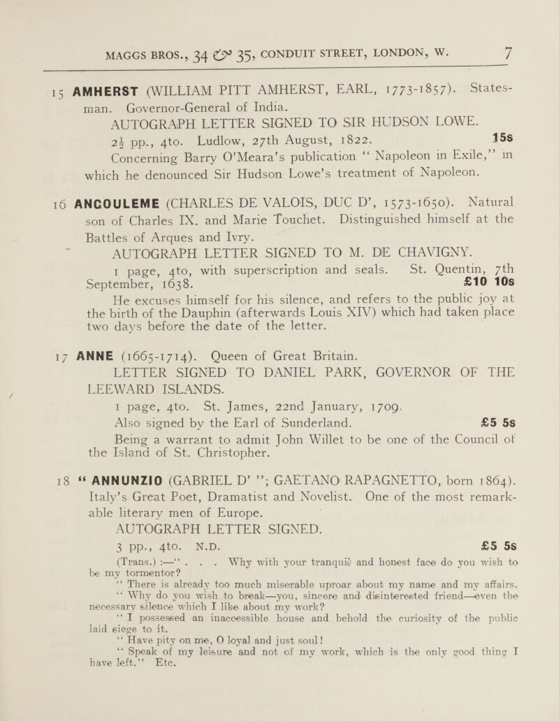 Uo) so Ota toiled i it Si eee ee 15 AMHERST (WILLIAM PITT AMHERST, EARL, 1773-1857), states- man. Governor-General of India. AUTOGRAPH LETTER SIGNED TO SIR HUDSON LOWE. 24 pp., 4to. Ludlow, 27th August, 13822. 15s Concerning Barry O’Meara’s publication ‘‘ Napoleon in Exaile, im which he denounced Sir Hudson Lowe’s treatment of Napoleon. 16 ANCOULEME (CHARLES DE VALOIS, DUC D’, 1573-1650). Natural son of Charles IX. and Marie Touchet. Distinguished himself at the Battles of Arques and Ivry. AUTOGRAPH LETTER SIGNED TO M. DE CHAVIGNY. 1 page, 4to, with superscription and seals. St. Quentin, 7th September, “1033. £10 10s He excuses himself for his silence, and refers to the public joy at the birth of the Dauphin (afterwards Louis XIV) which had taken place two days before the date of the letter. -— 17 ANNE (1665-1714). Queen of Great Britain. EE eee oIGNED TO .DANIEL PARK GOVERNOR OF THE LEEWARD ISLANDS. Ppane, ato, ot. James, 22ne January, 1700. Also signed by the Earl of Sunderland. £5 5s Being a warrant to admit John Willet to be one of the Council of the Island of St. Christopher. 18 ** ANNUNZIO (GABRIEL D’ ”’; GAETANO RAPAGNETTO, born 1864). [taly’s: Great Poet, aes and ode One of the most remark- able literary men of Europe. AUTOGRAPH LETPER SIGNED. 2 DO. 400. IND. £5 5s (Trans.) :—‘. . . Why with your tranquil and honest face do you wish to be my tormentor? ‘‘ There is already too much miserable uproar about my name and my affairs. ‘* Why do you wish to break—you, sincere and disinterested friend—even the necessary silence which I like about my work? ‘TI possessed an inaccessible house and behold the oe of the public laid siege to it. “Have pity on me, O loyal and just soul! ‘* Speak of my leisure ‘and not of my work, which is the only good thing I have left.’’ Ete.