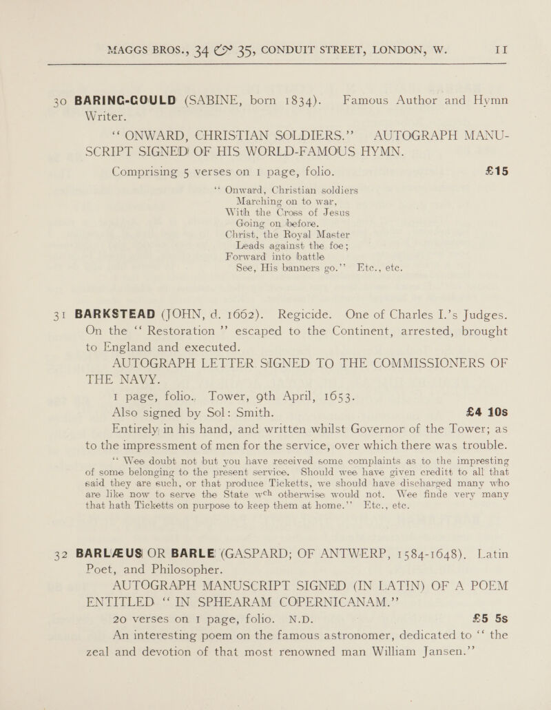 30 BARING-GOULD (SABINE, born 1834). Famous Author and Hymn Writer. “ONWARD, CHRISTIAN SOLDIERS.’” . AUTOGRAPH MANU- SCRIPT SIGNED! OF HIS WORLD-FAMOUS HYMN. Comprising 5 verses on 1 page, folio. £15 ‘* Onward, Christian soldiers Marching on to war, With the Cross of Jesus Going on before. Christ, the Royal Master Leads against the foe; Forward into battle See, His banners go.’’ Htc., etc 31 BARKSTEAD (JOHN, d. 1662). Regicide. One of Charles I.’s Judges. On the “ Restoration ” escaped to the Continent, arrested, brought to England and executed. AUTOGRAPH LETTER. SIGNED TO THE COMMISSIONERS OF THE NAW. I wage, too, lower, oth, April; 16053. Also signed by Sol: Smith. £4 10s Entirely, in his hand, and written whilst Governor of the Tower; as to the impressment of men for the service, over which there was trouble. ‘* Wee doubt not but you have received some complaints as to the impresting of some belonging to the present service. Should wee have given creditt to all that said they are such, or that produce Ticketts, we should have discharged many who are like now to serve the State wh otherwise would not. Wee finde very many that hath Ticketts on purpose to keep them at home.’’ I[tc., etc. 32 BARLAUS OR BARLE (GASPARD; OF ANTWERP, 1584-1648). Latin Poet, and Philosopher. AUTOGRAPH MANUSCRIPT SIGNED (IN LATIN) OF A POEM ENTITLED ‘“ IN SPHEARAM COPERNICANAM.” 20 Versestioth 1 page, folid. . ND: : £5 5s An interesting poem on the famous astronomer, biewicwed to. “ste zeal and devotion of that most renowned man William Jansen.”’
