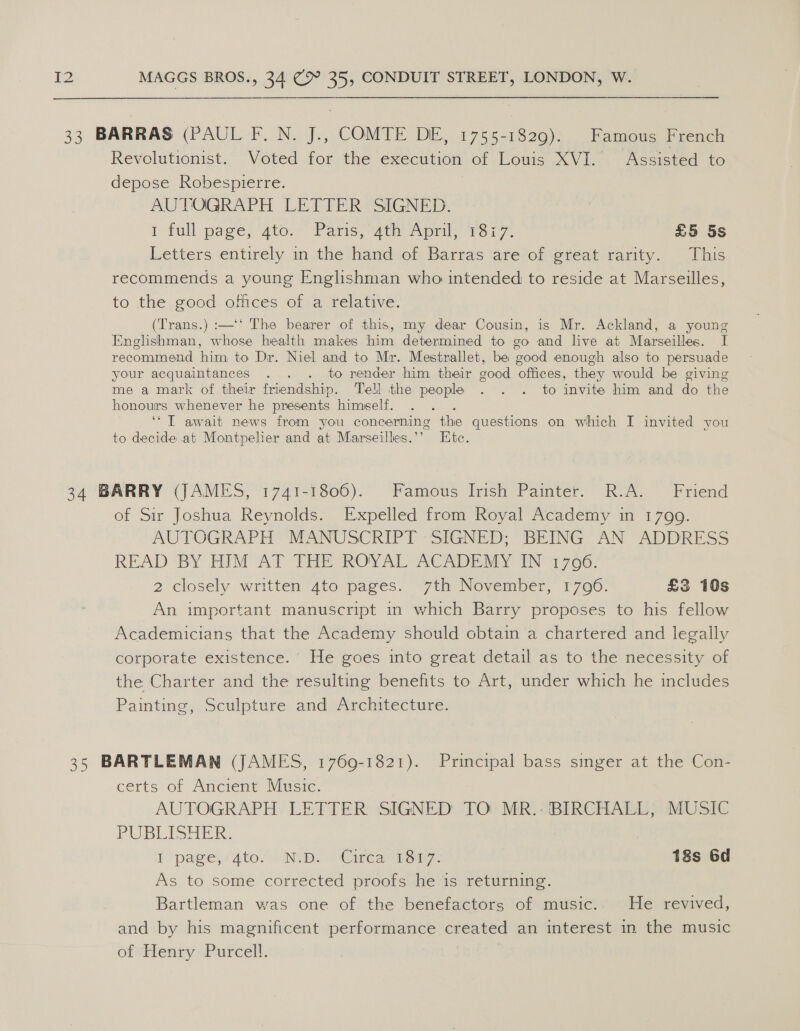 33 BARRAS (PAUL F.N. J., COMTE DE, 1755-1829). Famous French Revolutionist. Voted for the execution of Louis XVI. Assisted to depose Robespierre. AUTOGRAPH LETTER SIGNED. I full page} ato. Paris; “uty Apml) Tor7, £5 5s Letters entirely in the hand of Barras are of great rarity. This recommends a young Englishman who intended to reside at Marseilles, to. the. good. offices ofsa felative. (Trans.) :—‘‘ The bearer of this, my dear Cousin, is Mr. Ackland, a young Englishman, whose health makes him determined to go and live at Marseilles. I recommend him to Dr. Niel and to Mr. Mestrallet, be good enough also to persuade your acquaintances . . . to render him their good offices, they would be giving me a mark of their friendship. Tell the people . . . to invite him and do the honours whenever he presents himeelf. . . . ‘‘T await news from you concerning the questions on which I invited you to decide at Montpelier and at Marseilles.’’ Etc. 34 BARRY (JAMES, 1741-1806). Famous Irish Painter. R.A. Friend of Sir Joshua Reynolds. Expelled from Royal Academy in 1799. AUTOGRAPH “MANUSCRIPT -SIGNED; BEING AN “ADDRESS READ BY HIM°AT THE ROYAL ACADEMY IN’ @706: 2 closely written dto:pages. 7th November, 1700. £3 10s An important manuscript in which Barry proposes to his fellow Academicians that the Academy should obtain a chartered and legally corporate existence.’ He goes into great detail as to the necessity of the Charter and the resulting benefits to Art, under which he includes Painting, Sculpture and Architecture. 35 BARTLEMAN (JAMES, 1769-1821). Principal bass singer at the Con- certs of Ancient Music. AUTOGRAPH LETTER SIGNED TO MR..BIRCHALL, MUSIC PUBLISHER. I page, 4to7. ND. «Circa notre 18s 6d As to some corrected proofs he is returning. Bartleman was one of the benefactors of music.. He revived, and by his magnificent performance created an interest in the music of=benry Purcell. |