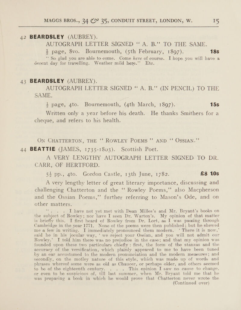 42 BEARDSLEY (AUBREY). PITOGRAPH LETTER SIGNED ‘A.B.’ FQ. THE..SAME. 4 page, 8vo. Bournemouth, (5th February, 1897). 18s ‘‘ So glad you are able to come. Come here of course. I hope you will have a decent day for travelling. Weather mild here.’’ Ete. 43 BEARDSLEY (AUBREY). AUTOGRAPH LETTER SIGNED “ A. B.” (IN PENCIL) TO THE SAME. 4 page, 4to. Bournemouth, (4th March, 1897). 15s Written only a year before his death. He thanks Smithers for a cheque, and refers to his health. ON CHATTERTON, THE ‘‘ ROWLEY POEMS ”’ AND ‘“‘ OSSIAN.”’ 44 BEATTIE (JAMES, 1735-1803). Scottish Poet. PONE LENGTHY: AUTOGRAPH: LETTERS SIGNED, FO DR. CARR, OF HERTFORD. 5+ pp, 4to. Gordon Castle, 13th June, 1782. £38 10s A very lengthy letter of great literary importance, discussing and challenging Chatterton and the ‘‘ Rowley Poems,’’ also Macpherson and the Ossian Poems,” further referring to Mason’s Ode, and on other matters. “. . . I have not yet met with Dean Milles’s and Mr. Bryant’s books on the subject of Rowley; nor have I seen Dr. Warton’s. My opinion of that matter is briefly this. I first heard of Rowley from Dr. Lort, as I was passing through Cambridge in the year 1771. None of the poems were then published; but he shewed me a few in writing. I immediately pronounced them modern. ‘ There it is now,’ said he in his jocular way, ‘ we reject your Ossian, and you will not admit our Rowley.’ I told him there was no prejudice in the case; and that my opinion was founded upon these two particulars chiefly : first, the form of the stanzas and the accuracy of the versification, which plainly appeared to me to have been tuned by an ear accustomed to the modern pronunciation and the modern measures; and secondly, on the motley nature of this style, which was made up of words and phrases whereof some were as old as Chaucer, or perhaps older, and others seemed to be of the eighteenth century. . . . This opinion I saw no cause to change, or even to be suspicious of, till last summer, when Mr. Bryant told me that he was preparing a book in which he would prove that Chatterton never wrote the