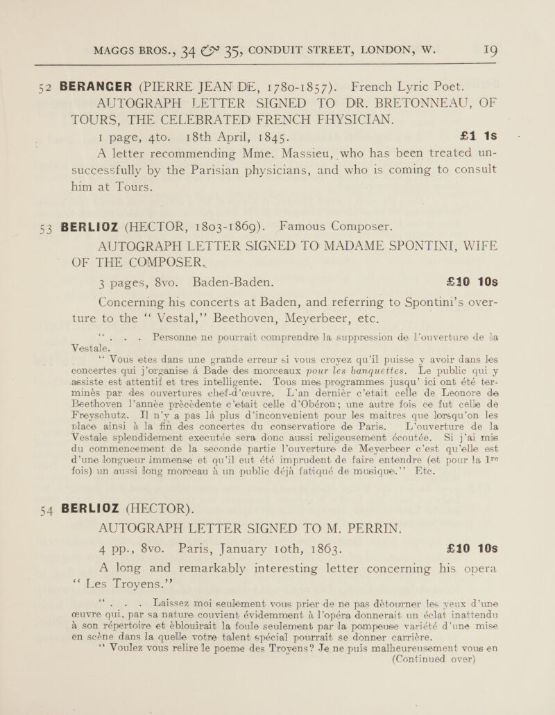  52 BERANGER (PIERRE JEAN DE, 1780-1857). French Lyric Poet. AUTOGRAPH” LETTER SIGNED’ TO: DR. BRETONNEAU, OF TOURS, THE CELEBRATED FRENCH FHYSICIAN. I .pagesatos 13th Aprilj-1845-. £1 1s A letter recommending Mme. Massieu, who has been treated un- successfully by the Parisian physicians, and who is coming to consult him-at Fours. 53 BERLIOZ (HECTOR, 1803-1869). Famous Composer. AUTOGRAPH LETTER SIGNED TO MADAME SPONTINI, WIFE OF THE COMPOSER. 3 pages, 8vo. Baden-Baden. £10 10s Concerning his concerts at Baden, and referring to Spontini’s over- ture teutie | Vectal.”” Beethoven, Meyerbeer, etc. ee Vestale. , ‘‘ Vous etes dans une grande erreur si vous croyez qu’il puisse y avoir dans les concertes qui j’organise 4 Bade des morceaux pour les banquettes. Le public qui y assiste est attentif et tres intelligente. Tous mes programmes jusqu’ ici ont été ter- mines par des ouvertures chef-d’ceuvre. L’an derniér c’etait celle de Leonore de Beethoven l’année précédente c’etait celle d’Obéron; une autre fois ce fut celle de Freyschutz. I] n’y a pas la plus d’inconvenient pour les maitres que lorsqu’on les place ainsi 4 la fin des concertes du conservatiore de Paris. L’ouverture de la Vestale splendidement executée sera donc aussi religeusement écoutée. Si j’ai mis du commencement de la seconde partie l’ouverture de Meyerbeer c’est qu’elle est d’une longueur immense et qu’il eut été imprudent de faire entendre (et pour la 17e fois) un aussi long morceau &amp; un public déja fatiqué de musique.’’ Ete. Personne ne pourrait comprendre la suppression de l’ouverture de lia 54 BERLIOZ (HECTOR). AUTOGRAPH LETTER SIGNED TO M. PERRIN. A pp., ovo. Paris, January loth, 1863. £10 10s A long and remarkably interesting letter concerning his opera ‘Ves Wravens. , 66 Laissez moi seulement vous prier de ne pas détourner les yeux d’une ceuvre qui, par sa nature couvient évidemment &amp; l’opéra donnerait un éclat inattendu a son répertoire et eblouirait la foule seulement par la pompeuse. variété d’une mise en scéne dans la quelle votre talent spécial pourrait se donner carriére. ‘* Voulez vous relire le poeme des Troyens? Je ne puis malheureusement vous en