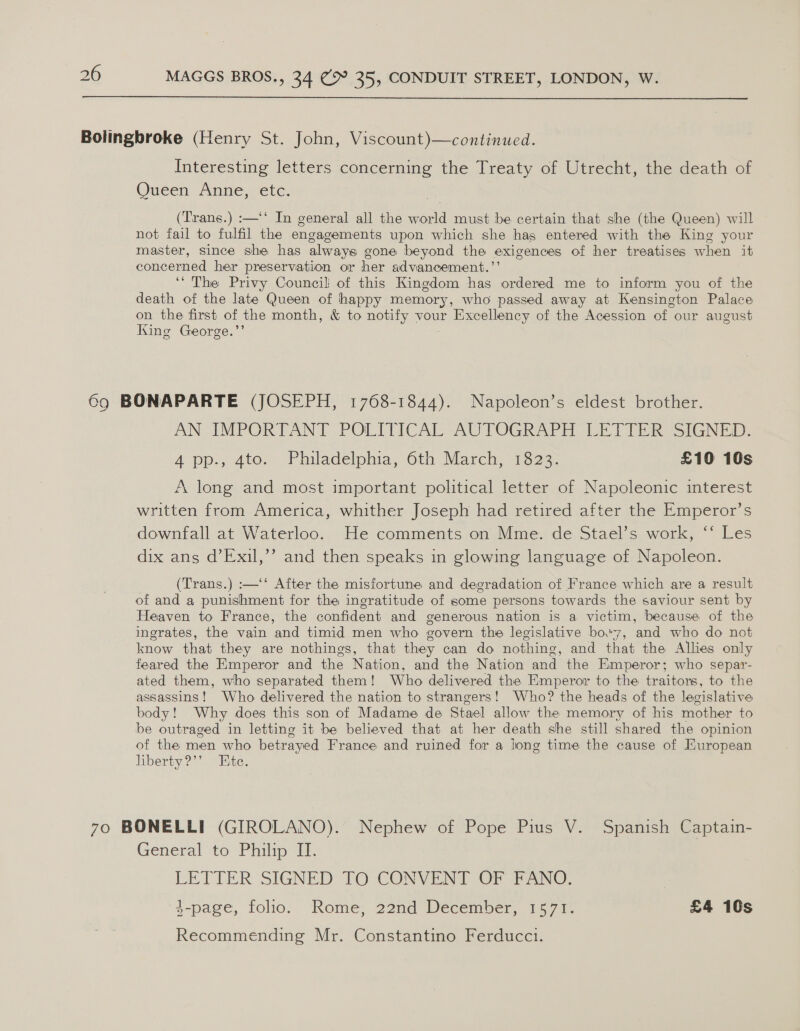  Interesting letters concerning the Treaty of Utrecht, the death of Queen Anne, etc. (Trans.) :—‘‘ In general all the orld must be certain that she (the Queen) will not fail to ae the engagements upon which she has entered with the King your master, since she has always gone beyond the exigences of her treatises when it concerned her preservation or her advancement.’’ ‘‘ The Privy Council of this Kingdom has ordered me to inform you of the death of the late Queen of happy memory, who passed away at Kensington Palace on the first of the month, &amp; to notify vour ‘Excellency of the Acession of our august King George.’ AN IMPORTANT POLITICAL AUTOGRAPH LETTER SIGNED. A pp., 4to;- Philadelphia, Oth.March, 1323. £10 10s A long and most important political letter of Napoleonic interest written from America, whither Joseph had retired after the Emperor’s downfall at Waterloo. He comments on Mme. de Stael’s work, ‘‘ Les dix ans d’Exil,’’ and then speaks in glowing language of Napoleon. (Trans.) :—‘‘ After the misfortune and degradation of France which are a result of and a punishment for the ingratitude of some persons towards the saviour sent by Heaven to France, the confident and generous nation is a victim, because of the ingrates, the vain ‘and timid men who govern the legislative bo.'7, ‘and who do not know that they are nothings, that they can do nothing, and that the Allies only feared the Emperor and the Nation, and the Nation and the Emperor; who separ- ated them, who separated them! Who delivered the Emperor to the traitors, to the assassins! Who delivered the nation to strangers! Who? the heads of the legislative body! Why does this son of Madame de Stael allow the memory of his mother to be outraged in letting it be believed that at her death she still shared the opinion of the men who betrayed France and ruined for a long time the cause of European liberty?’’ Ete. General to Philip II. LETTER SIGNED TO CONVENT OF FANO. 4-page, folio. Rome, 22nd December, 1571. £4 10s Recommending Mr. Constantino Ferducci.