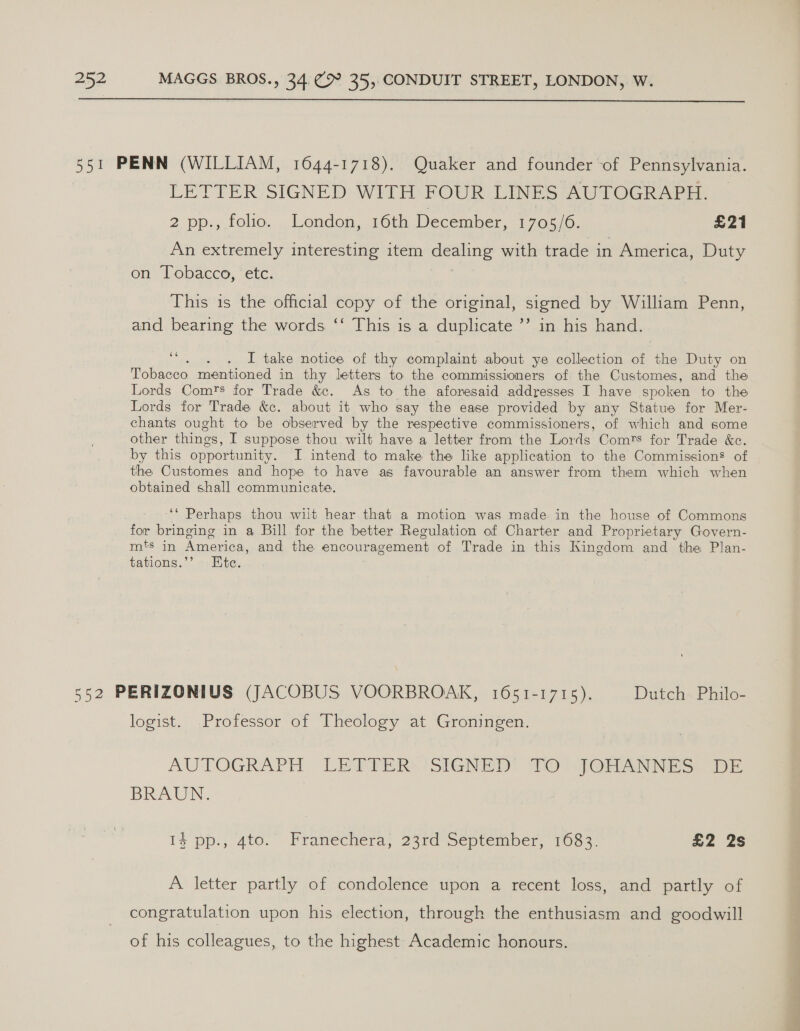  551 PENN (WILLIAM, 1644-1718). Quaker and founder of Pennsylvania. LETTER; SIGNED Witt BOUR LINES AUTOGRAPH. 2 pp., folio. . London, 16th December, 1705, 6. £21 An extremely interesting item dealing with trade in America, Duty on Tobacco, etc. j This is the official copy of the original, signed by William Penn, and bearing the words ‘‘ This is a duplicate ’’ in his hand. I take notice of thy complaint about ye collection of the Duty on Tobacco mentioned in thy letters to the commissioners of the Customes, and the Lords Comrs for Trade &amp;. As to the aforesaid addresses I have spoken to the Lords for Trade &amp;c. about it who say the ease provided by any Statue for Mer- chants ought to be observed by the respective commissioners, of which and some other things, I suppose thou wilt have a letter from the Lords Comrs for Trade &amp;c. by this opportunity. I intend to make the like application to the Commission’ of the Customes and hope to have as favourable an answer from them which when obtained shall communicate. 6 ‘‘ Perhaps thou wilt hear that a motion was made in the house of Commons for bringing in a Bill for the better Regulation of Charter and Proprietary Govern- mts in America, and the encouragement of Trade in this Kingdom and the Plan- tations.’’ Ete. 552 PERIZONIUS (JACOBUS VOORBROAK, 1651-1715). Dutch Philo- logist. Professor of Theology at Groningen. AUTOGRAPH LETTER SIGNED TO JOHANNES DE BRAUN. | 1$ pp., 4to. Pranechéra; 23rd September, Tos 3 £2 2s A letter partly of condolence upon a recent loss, and partly of congratulation upon his election, through the enthusiasm and goodwill of his colleagues, to the highest Academic honours. 