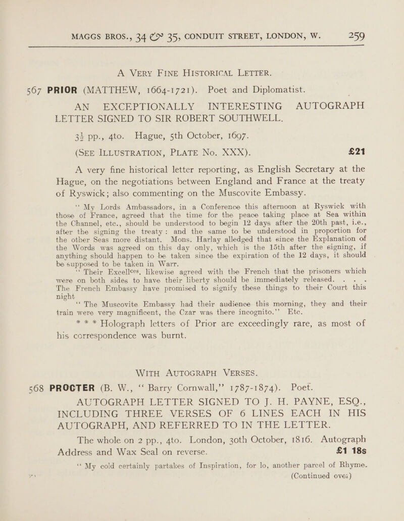  A VERY FINE HISTORICAL LETTER. 567 PRIOR (MATTHEW, 1064-1721). Poet and Diplomatist. AN PXCEPTIONALLY = INTERESTING “AUTOGRAPH LETTER SIGNED TO SIK ROBERT SOUTHWELL. 34 pp., 4to. Hague, 5th October, 1697. (SEE ILLUSTRATION, PLATE No. XXX). £21 A very fine historical letter reporting, as English Secretary at the Hague, on the negotiations between England and France at the treaty of Ryswick; also commenting on the Muscovite Embassy. ‘My Lords Ambassadors, in a Conference this afternoon at Ryswick with those of France, agreed that the time for the peace taking place at Sea within the Channel, etc., should be understood to begin 12 days after the 20th past, i.e., after the signing the treaty: and the same to be understood in proportion for the other Seas more distant. Mons. Harlay alledged that since the Explanation of the Words was agreed on this day only, which is the 15th after the signing, if anything should happen to be taken since the expiration of the 12 days, it should be supposed to be taken in Warr. ‘Their Excellees, likewise agreed with the French that the prisoners which were on both sides to have their liberty should be immediately released. . The French Embassy have promised to signify these things to their Court this night ee The Muscovite Embassy had their audience this morning, they and their train were very magnificent, the Czar was there incognito.’’ Etc. ** * Holograph letters of Prior: are exceedingly rare, as most of his correspondence was. burnt. WITH AUTOGRAPH VERSES. 568 PROCTER (B. W., ‘‘ Barry Cornwall,”’ 1787-1874). Poet. AUTOGRAPH LETTER SIGNED 10 J. H. PAYNE, ESOQ., IMO bUDINIG Wier eVERSES OF 6 LINES FACH. IN HIs SUOG wore wwii her ikRRED TOI THE LETTER. The whole on 2 pp., 4to. London, 30th October, 1816. Autograph Address and Wax Seal on reverse. £1 18s ‘My cold certainly partakes of Inspiration, for lo, another parcel of Rhyme.