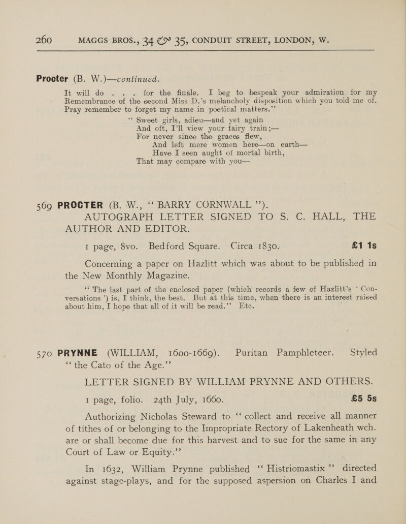 Procter (B. W.)—continued. Tt will do . . . for the finale. I beg to bespeak your admiration. for my Remembrance of the second Miss D.’s melancholy disposition which you told me of. Pray remember to forget my name in poetical matters.”’ ‘* Sweet girls, adieu—and yet again And oft, I’ll view your fairy train ;— For never since the graces flew, And left mere women here—on earth— Have I seen aught of mortal birth, That may compare with you— 369 PROCTER (B. W., ‘‘ BARRY CORNWALL ”’). AUTOGRAPM LETTER SIGNED PO. CM Ale aie AUTHOR AND EDITOR. 1 page, 8vo. Bedford Square. Circa 1830. £11s Concerning a paper on Hazlitt which was about to be published in the New Monthly Magazine. ‘“ The last part of the enclosed paper (which records a few of Hazlitt’s * Con- versations ’) is, I think, the best. But at this time, when there is an interest raised about him, I hope that all of it will be read.’’ Etc. 570 PRYNNE (WILLIAM, 1600-1669). Puritan Pamphleteer. Styled ‘the Cato.or the: Agee,” LETTER SIGNED BY WILLIAM PRYNNE AND OTHERS. Ipage, folio. 24th July, 1060. £5 5s c¢ Authorizing Nicholas Steward to ‘‘ collect and receive all manner of tithes of or belonging to the Impropriate Rectory of Lakenheath wch. are or shall become due for this harvest and to sue for the same in any Court of Law or Equity.”’ : In 1632, William Prynne published ‘‘ Histriomastix ’’ directed against stage-plays, and for the supposed aspersion on Charles I and