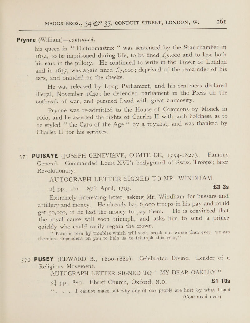 he oe ee ee Prynne (William)—continued. his queen in ‘‘ Histriomastrix ’’ was sentenced by the Star-chamber in 1634, to be imprisoned during life, to be fined £5,000 and to lose both his ears in the pillory. He continued to write in the Tower of London and in 1637, was again fined £5,000; deprived of the remainder of his ears, and branded on the cheeks. He was released by Long Parliament, and his sentences declared illegal, November 1640; he defended parliament in the Press on the outbreak of war, and pursued Laud with great animosity. Prynne was re-admitted to the House of Commons by Monck in 1660, and he asserted the rights of Charles II with such boldness as to be styled ‘‘ the Cato of the Age ’’ by a royalist, and was thanked by Charles II for his services. 571 PUISAYE (JOSEPH GENEVIEVE, COMTE DE, 1754-1827). Famous General. Commanded Louis XVI’s bodyguard of Swiss Troops; later Revolutionary. AUTOGRAPH LETTER SIGNED TO MR. WINDHAM. 24 pp., 4to. 2oth April, 1795. | £3 3s Extremely interesting letter, asking Mr. Windham for hussars and artillery and money. He already has 6,000 troops in his pay and could get 50,000, if he had the money to pay them. He is convinced that the royal cause will soon ‘triumph, and asks him to send a prince quickly who could easily regain the crown. ‘‘ Paris is torn by troubles which will soon break out worse than ever; we are therefore dependent on you to help us to triumph this year,”’ 572 PUSEY (EDWARD B., 1800-1882). Celebrated Divine. Leader of a Religious Movement. AUTOGRAPH LETTER SIGNED TO “‘ MY DEAR OAKLEY.” 27 pp... ove. Christ Church, Oxtord, N.D. £1 10s eb I cannot make out why any of our people are hurt by what I said