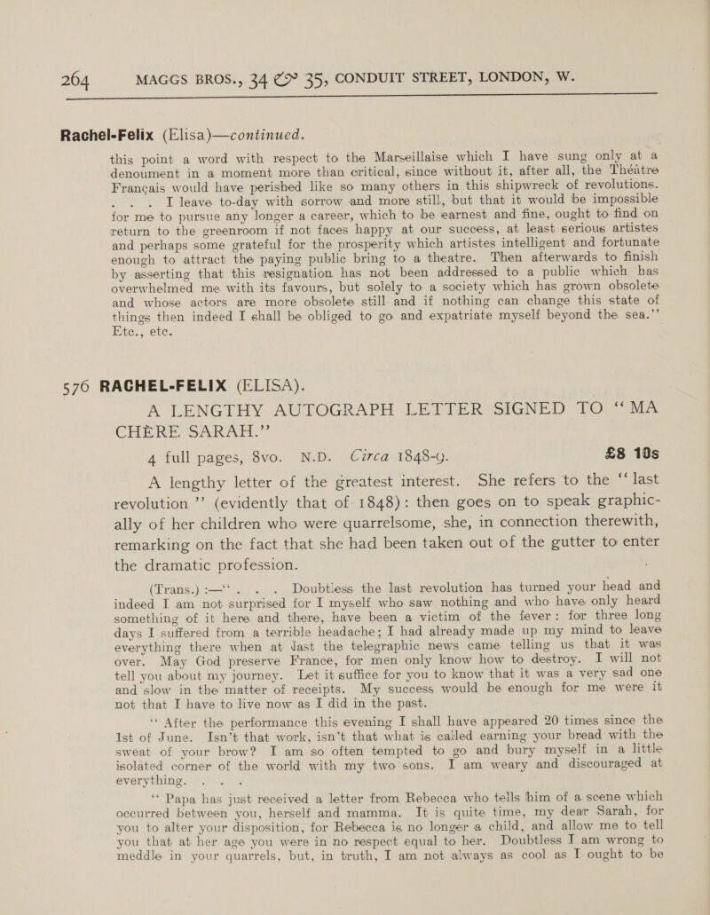  Rachel-Felix (Elisa)—continued. this point a word with respect to the Marseillaise which I have sung only at a denoument in a moment more than critical, since without it, after all, the Theatre Francais would have perished like so many others in this shipwreck of revolutions. I leave to-day with sorrow and more still, but that it would be impossible for me to pursue any longer a career, which to be earnest and fine, ought to find on return to the greenroom if not faces happy at our success, at least serious artistes and perhaps some grateful for the prosperity which artistes intelligent and fortunate enough to attract the paying public bring to a theatre. Then afterwards to finish by asserting that this resignation has not been addressed to a public which has overwhelmed me with its favours, but solely to a society which has grown obsolete and whose actors are more obsolete still and if nothing can change this state of things then indeed I shall be obliged to go and expatriate myself beyond the: sea.”’ Etc., ete. 576 RACHEL-FELIX (ELISA). | A LENGTHY AUTOGRAPH LETTER SIGNED TO “MA CHERE SARAH.” 4 full pages, 8vo. N.D. Czrca 1848-9. £8 10s A lengthy letter of the greatest interest. She refers to the “ last revolution ’? (evidently that of 1848): then goes on to speak graphic- ally of her children who were quarrelsome, she, in connection therewith, remarking on the fact that she had been taken out of the gutter to enter the dramatic profession. (Trans.) :—‘‘. . . Doubtless the last revolution has turned your head and indeed I am not surprised for I myself who saw nothing and who have only heard something of it here and there, have been a victim of the fever: for three long days I suffered from a terrible headache; I had already made up my mind to leave everything there when at dast the telegraphic news came telling us that it was over. May God preserve France, for men only know how to destroy. I will not tell you about my journey. Let it suffice for you to know that it was a very sad one and slow in the matter of receipts. My success would be enough for me were it not that I have to live now as I did in the past. ‘“ After the performance this evening I shall have appeared 20 times since the 1st of June. Isn’t that work, isn’t that what is called earning your bread with the sweat of your brow? I am so often tempted to go and bury myself in a little isolated corner of the world with my two sons. I am weary and discouraged at everything. : ‘“ Papa has just received a letter from Rebecca who tells him of a scene which occurred between you, herself and mamma. It is quite time, my dear Sarah, for you to alter your disposition, for Rebecca is no longer a child, and allow me to tell you that at her age you were in no respect equal to her. Doubtless IT am wrong to meddle in your quarrels, but, in truth, I am not always as cool as I ought to be