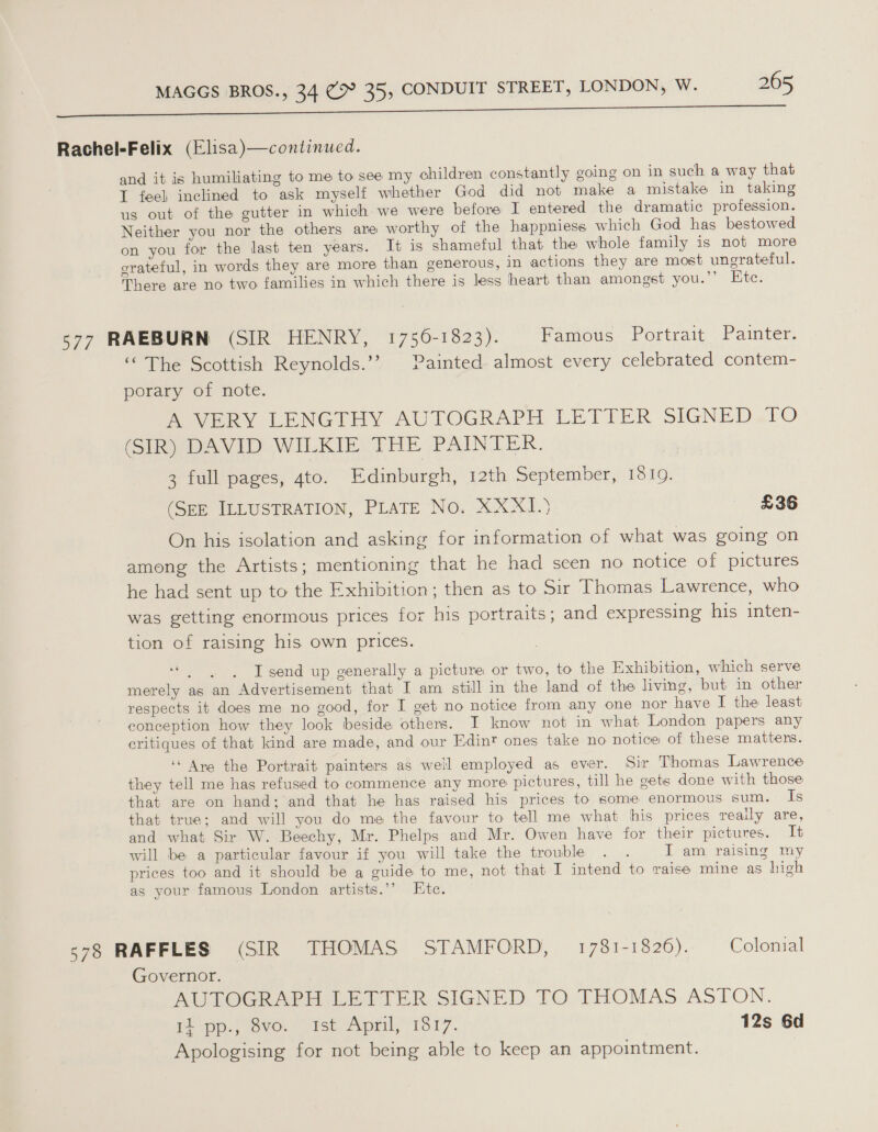 ie 2 i ee re ane Rachel-Felix (Elisa)—continued. and it is humiliating to me to see my children constantly going on in such a way that I feel inclined to ask myself whether God did not make a mistake in taking us out of the gutter in which we were before I entered the dramatic profession. Neither you nor the others are worthy of the happniess which God has bestowed on you for the last ten years. It is shameful that the whole family is not more grateful, in words they are more than generous, in actions they are most ungrateful. There are no two families in which there is less heart than amongst you.”’ Ete. 577 RAEBURN (SIR HENRY, 1756-1823). famous Portrait .Paimter. “ The Scottish Reynolds.’? Painted almost every celebrated contem- porary of note. PoveRY LENGTHY AUTOGRAPH LETTER SIGNED.TO (SIR) DAVID WILKIE THE PAINTER. 3 full pages, 4to. Edinburgh, 12th September, 1619. (SEE ILLUSTRATION, PLATE No. XXXI.} £36 On his isolation and asking for information of what was going on among the Artists; mentioning that he had seen no notice of pictures he had sent up to the Exhibition; then as to Sir Thomas Lawrence, who was getting enormous prices for his portraits; and expressing his inten- tion of raising his own prices. NOES Ti I send up generally a picture or two, to the Exhibition, which serve merely as an Advertisement that I am still in the land of the living, but in other respects it does me no good, for I get no notice from any one nor have I the least conception how they look beside others. I know not in what London papers any critiques of that kind are made, and our Edint ones take no notice of these matters. ‘“ Ane the Portrait painters as well employed as ever. Sir Thomas Lawrence they tell me has refused to commence any more pictures, till he gets done with those that are on hand; and that he has raised his prices to some enormous sum. ig that true; and will you do me the favour to tell me what his prices really are, and what Sir W. Beechy, Mr. Phelps and Mr. Owen have for their pictures. It will be a particular favour if you will take the trouble . . I am raising my prices too and it should be a guide to me, not that I intend to raise mine as high as your famous London artists.’’ Etc. s78 RAFFLES (SIR THOMAS STAMFORD, 1781-1826). Colonial Governor. AUTOGRAPH LETTER SIGNED TO THOMAS ASTON. Ppp.) Bvo. ist’ April,’ 1S 17. 12s 6d Apologising for not being able to keep an appointment.