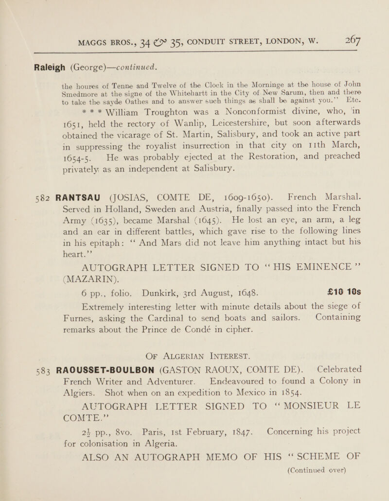  Raleigh (George)—continued. the houres of Tenne and Twelve of the Clock in the Morninge at the house of John Smedmore at the signe of the Whitehartt in the City of New Sarum, then and there to take the sayde Oathes and to answer such things as shall be against you.”’ Hite. * * * William Troughton was a Nonconformist divine, who, ‘in 1651, held the rectory of Wanlip, Leicestershire, but soon afterwards obtained the vicarage of St. Martin, Salisbury, and took an active part in suppressing the royalist insurrection in that city on 11th March, 1654-5. He was probably ejected at the Restoration, and preached privately as an independent at Salisbury. 582 RANTSAU (JOSIAS, COMTE DE, 1609-1650). French Marshal. Served in Holland, Sweden and Austria, finally passed into the French Army (1635), became Marshal (1645). He lost an eye, an arm, a leg and an ear in different battles, which gave rise to the following lines in his epitaph: ‘‘ And Mars did not leave him anything intact but his heart.”’ PwULOGRAPH LE’ SIGNED Oo “TiS BMINENGE.” (MAZARIN). 6 pp., folio. Dunkirk, 3rd August, 1048. £10 10s Extremely interesting letter with minute details about the siege of Furnes, asking the Cardinal to send boats and sailors. Containing remarks about the Prince de Condé in cipher. | Or ALGERIAN INTEREST. 583 RAQOUSSET-BOULBON (GASTON RAOUX, COMTE DE). Celebrated French Writer and Adventurer. Endeavoured to found a Colony in Algiers. Shot when on an expedition to Mexico in 1854. PUeTOCR PH LETTER SIGNED TO “MONSIEUR LE COMTER.’ 24 pp., 8vo. Paris, 1st February, 1847. Concerning his project for colonisation in Algeria. : ALSO AN AUTOGRAPH MEMO OF HIS ‘SCHEME OF