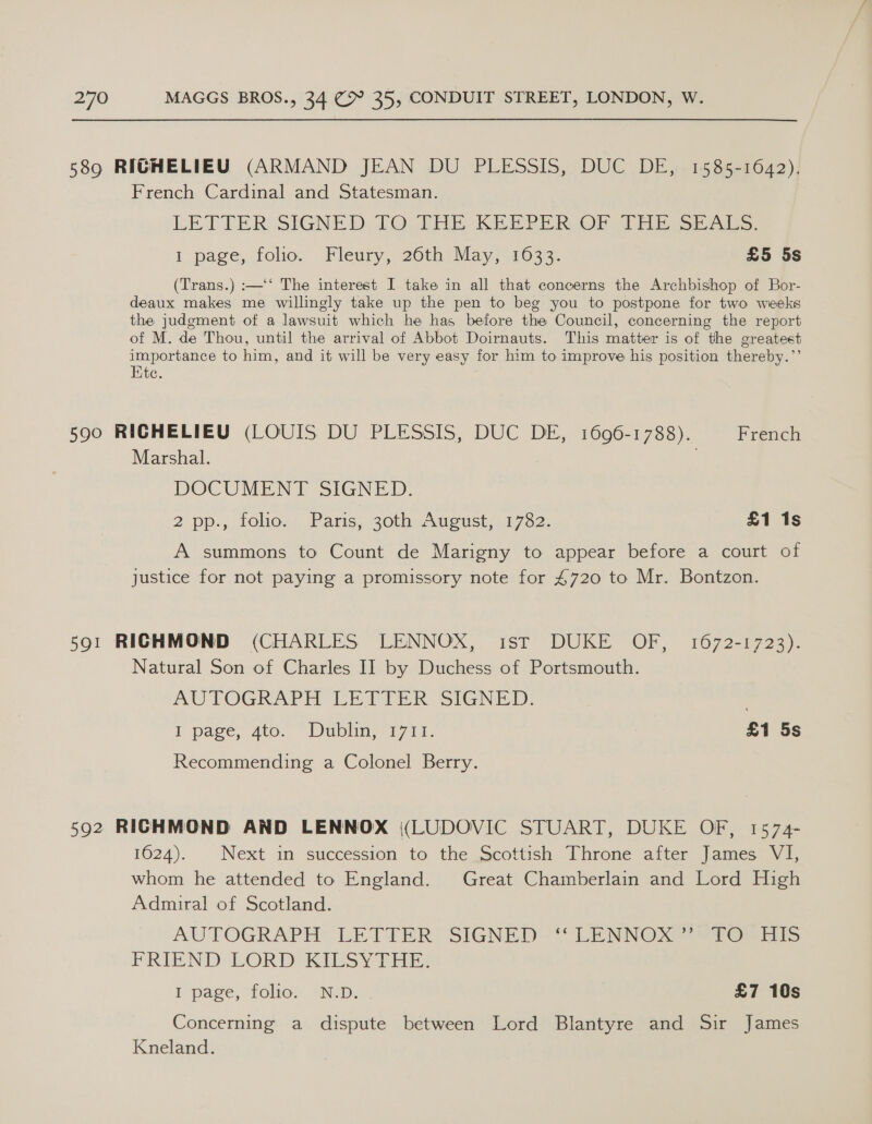 589 RIGHELIEU (ARMAND JEAN DU PLESSIS, DUC DE, 1585-1642), French Cardinal and Statesman. LETTER SIGNED TO THE KEEPER OF JAE SEALS. i page, folio. Fleury, 26th May }\1033. £5 5s (Trans.) :—‘‘ The interest I take in all that concerns the Archbishop of Bor- deaux makes me willingly take up the pen to beg you to postpone for two weeks the judgment of a lawsuit which he has before the Council, concerning the report of M. de Thou, until the arrival of Abbot Doirnauts. This matter is of the greatest importance to him, and it will be very easy for him to improve his position thereby.’’ Kte. 590 RIGHELIEU (LOUIS DU PLESSIS, DUC DE, 1696-1788). French Marshal. DOCUMENT SIGNED. 2 pp., tolior: Paris, 30th: August; 1732. £1 1s A summons to Count de Marigny to appear before a court of justice for not paying a promissory note for 4720 to Mr. Bontzon. 591 RICHMOND (CHARLES LENNOX, ist DUKE OF, 1672-1723). Natural Son of Charles II by Duchess of Portsmouth. AUTOGRAPH LETIER SIGNED: . I page, 4to. Dublin, 1711. 3 £1 5s Recommending a Colonel Berry. 592 RICHMOND AND LENNOX (LUDOVIC STUART, DUKE OF, 1574- 1624). |Next in succession to the Scottish Throne after James VI, whom he attended to England. Great Chamberlain and Lord High Admiral of Scotland. AUTOGRAPH’ LETTER: SIGNED '** LENNO X28 767 its FRIEND LORD KisyY Tae? I page, “tolios ND; £7 10s Concerning a dispute between Lord Blantyre and Sir James Kneland.